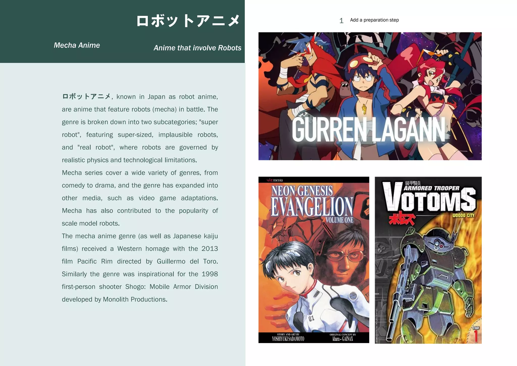 1
2
3
4
Anime that involve Robots
ロボットアニメ
ロボットアニメ, known in Japan as robot anime,
are anime that feature robots (mecha) in battle. The
genre is broken down into two subcategories; "super
robot", featuring super-sized, implausible robots,
and "real robot", where robots are governed by
realistic physics and technological limitations.
Mecha series cover a wide variety of genres, from
comedy to drama, and the genre has expanded into
other media, such as video game adaptations.
Mecha has also contributed to the popularity of
scale model robots.
The mecha anime genre (as well as Japanese kaiju
films) received a Western homage with the 2013
film Pacific Rim directed by Guillermo del Toro.
Similarly the genre was inspirational for the 1998
first-person shooter Shogo: Mobile Armor Division
developed by Monolith Productions.
Add a preparation step
Add a preparation step
Mecha Anime
 