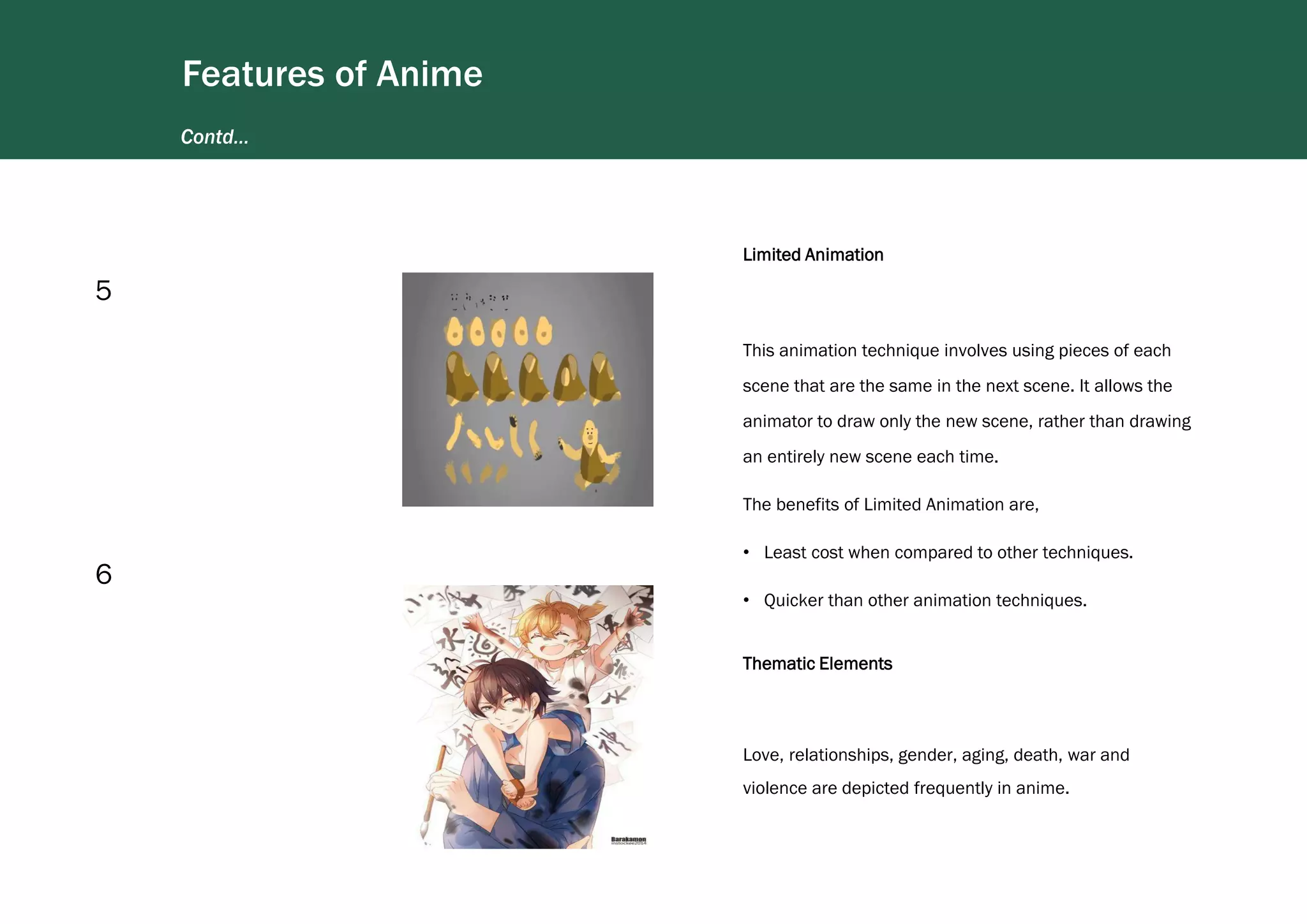Contd…
Features of Anime
Limited Animation
This animation technique involves using pieces of each
scene that are the same in the next scene. It allows the
animator to draw only the new scene, rather than drawing
an entirely new scene each time.
The benefits of Limited Animation are,
• Least cost when compared to other techniques.
• Quicker than other animation techniques.
5
Thematic Elements
Love, relationships, gender, aging, death, war and
violence are depicted frequently in anime.
6
 