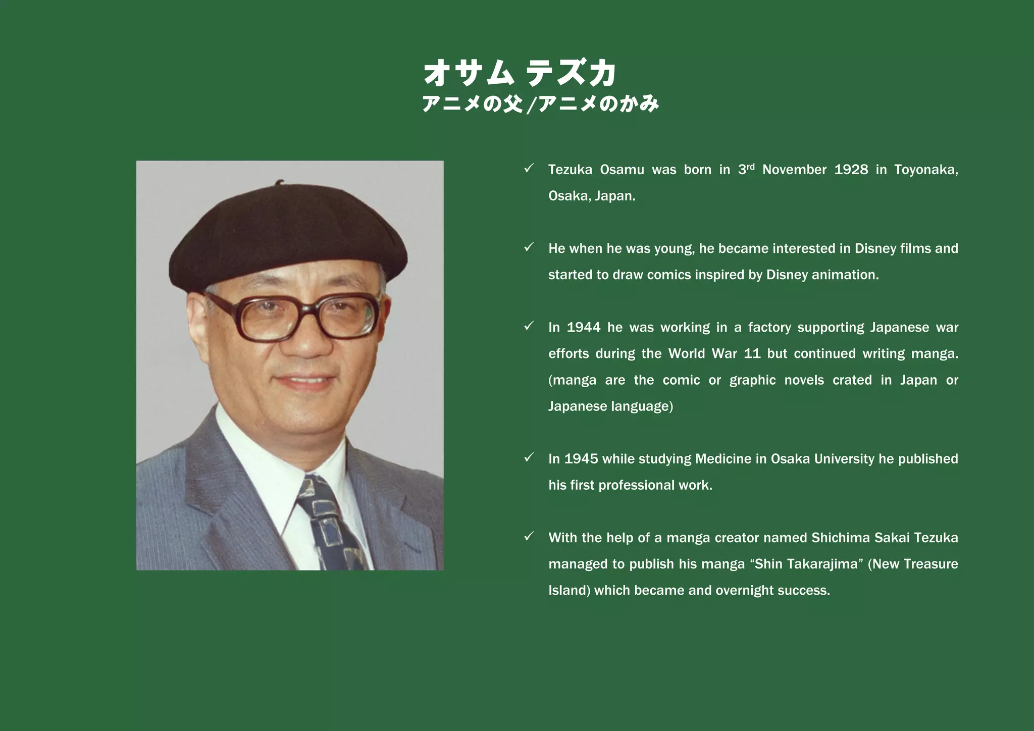 オサム テズカ
アニメの父 /アニメのかみ
✓ Tezuka Osamu was born in 3rd November 1928 in Toyonaka,
Osaka, Japan.
✓ He when he was young, he became interested in Disney films and
started to draw comics inspired by Disney animation.
✓ In 1944 he was working in a factory supporting Japanese war
efforts during the World War 11 but continued writing manga.
(manga are the comic or graphic novels crated in Japan or
Japanese language)
✓ In 1945 while studying Medicine in Osaka University he published
his first professional work.
✓ With the help of a manga creator named Shichima Sakai Tezuka
managed to publish his manga “Shin Takarajima” (New Treasure
Island) which became and overnight success.
 