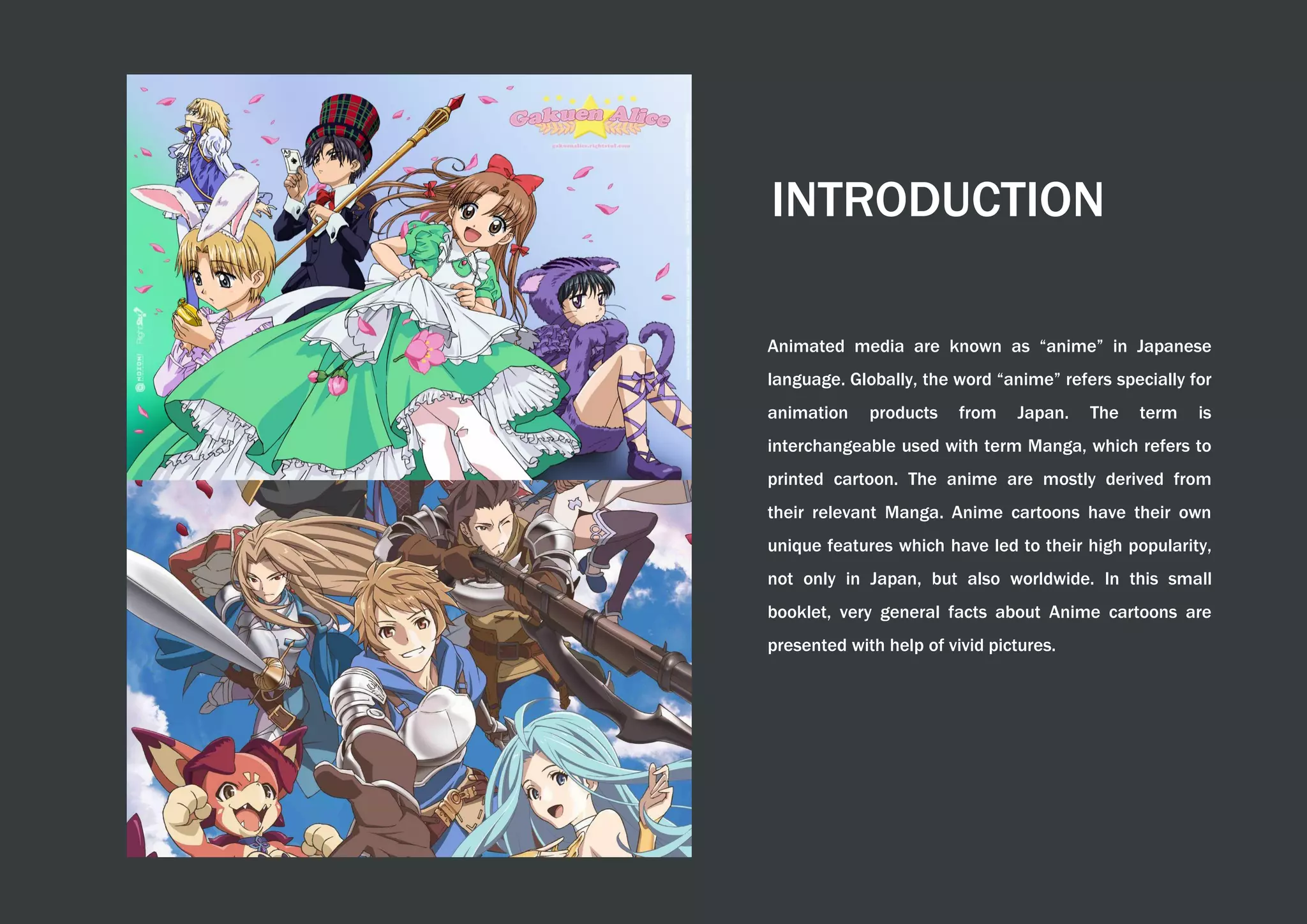 INTRODUCTION
Animated media are known as “anime” in Japanese
language. Globally, the word “anime” refers specially for
animation products from Japan. The term is
interchangeable used with term Manga, which refers to
printed cartoon. The anime are mostly derived from
their relevant Manga. Anime cartoons have their own
unique features which have led to their high popularity,
not only in Japan, but also worldwide. In this small
booklet, very general facts about Anime cartoons are
presented with help of vivid pictures.
 