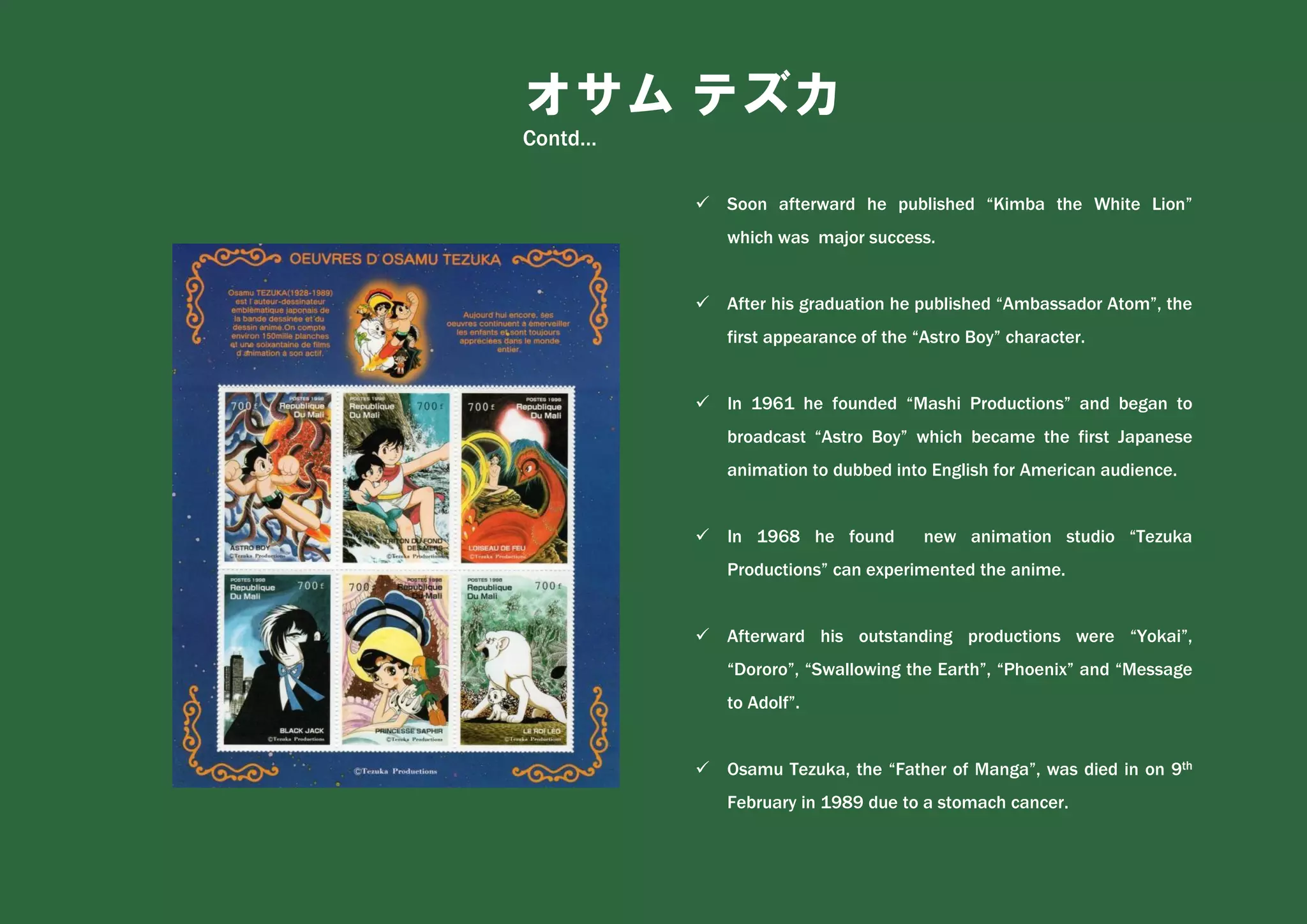 オサム テズカ
Contd…
✓ Soon afterward he published “Kimba the White Lion”
which was major success.
✓ After his graduation he published “Ambassador Atom”, the
first appearance of the “Astro Boy” character.
✓ In 1961 he founded “Mashi Productions” and began to
broadcast “Astro Boy” which became the first Japanese
animation to dubbed into English for American audience.
✓ In 1968 he found new animation studio “Tezuka
Productions” can experimented the anime.
✓ Afterward his outstanding productions were “Yokai”,
“Dororo”, “Swallowing the Earth”, “Phoenix” and “Message
to Adolf”.
✓ Osamu Tezuka, the “Father of Manga”, was died in on 9th
February in 1989 due to a stomach cancer.
 