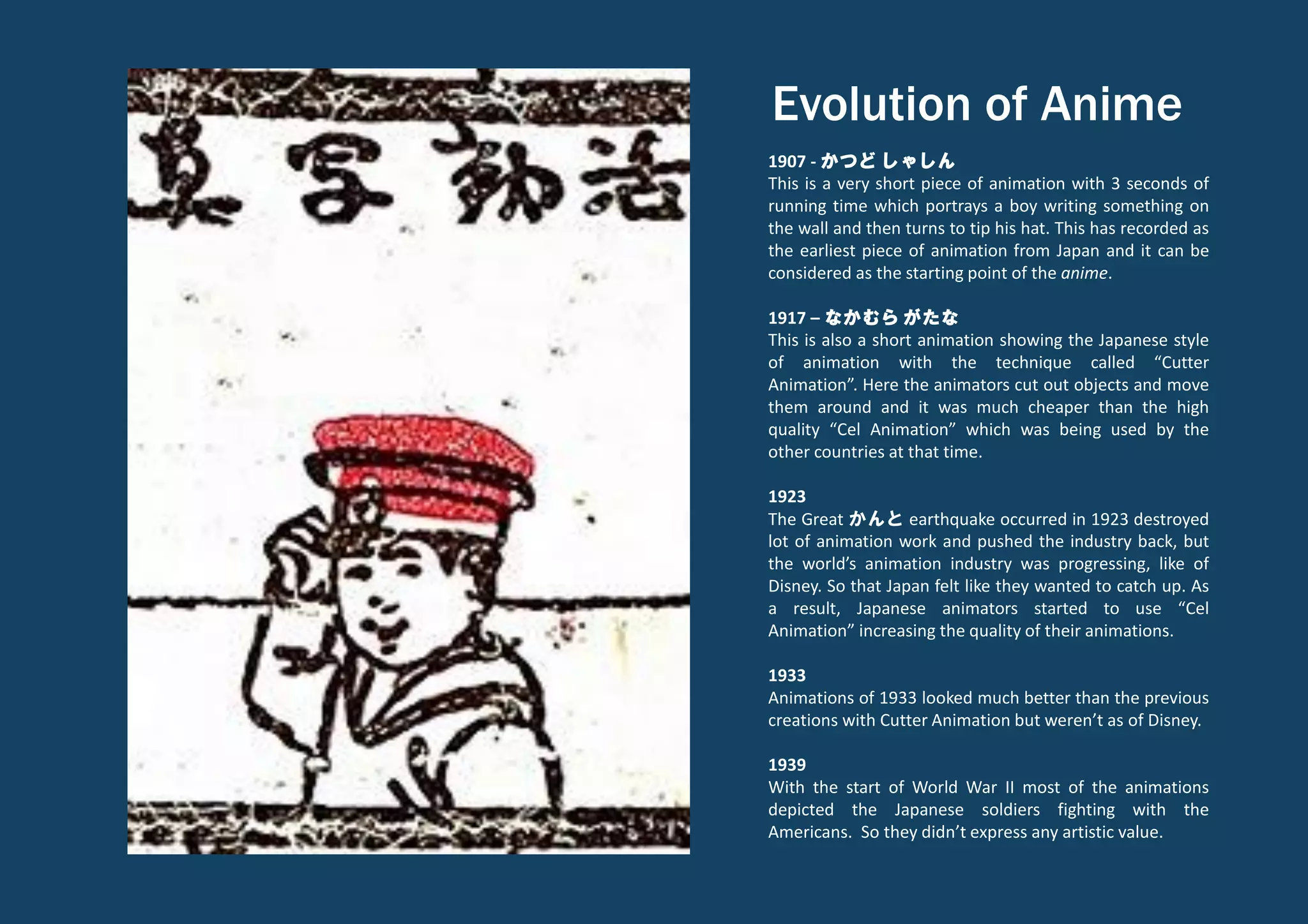 Evolution of Anime
1907 - かつど しゃしん
This is a very short piece of animation with 3 seconds of
running time which portrays a boy writing something on
the wall and then turns to tip his hat. This has recorded as
the earliest piece of animation from Japan and it can be
considered as the starting point of the anime.
1917 – なかむら がたな
This is also a short animation showing the Japanese style
of animation with the technique called “Cutter
Animation”. Here the animators cut out objects and move
them around and it was much cheaper than the high
quality “Cel Animation” which was being used by the
other countries at that time.
1923
The Great かんと earthquake occurred in 1923 destroyed
lot of animation work and pushed the industry back, but
the world’s animation industry was progressing, like of
Disney. So that Japan felt like they wanted to catch up. As
a result, Japanese animators started to use “Cel
Animation” increasing the quality of their animations.
1933
Animations of 1933 looked much better than the previous
creations with Cutter Animation but weren’t as of Disney.
1939
With the start of World War II most of the animations
depicted the Japanese soldiers fighting with the
Americans. So they didn’t express any artistic value.
 