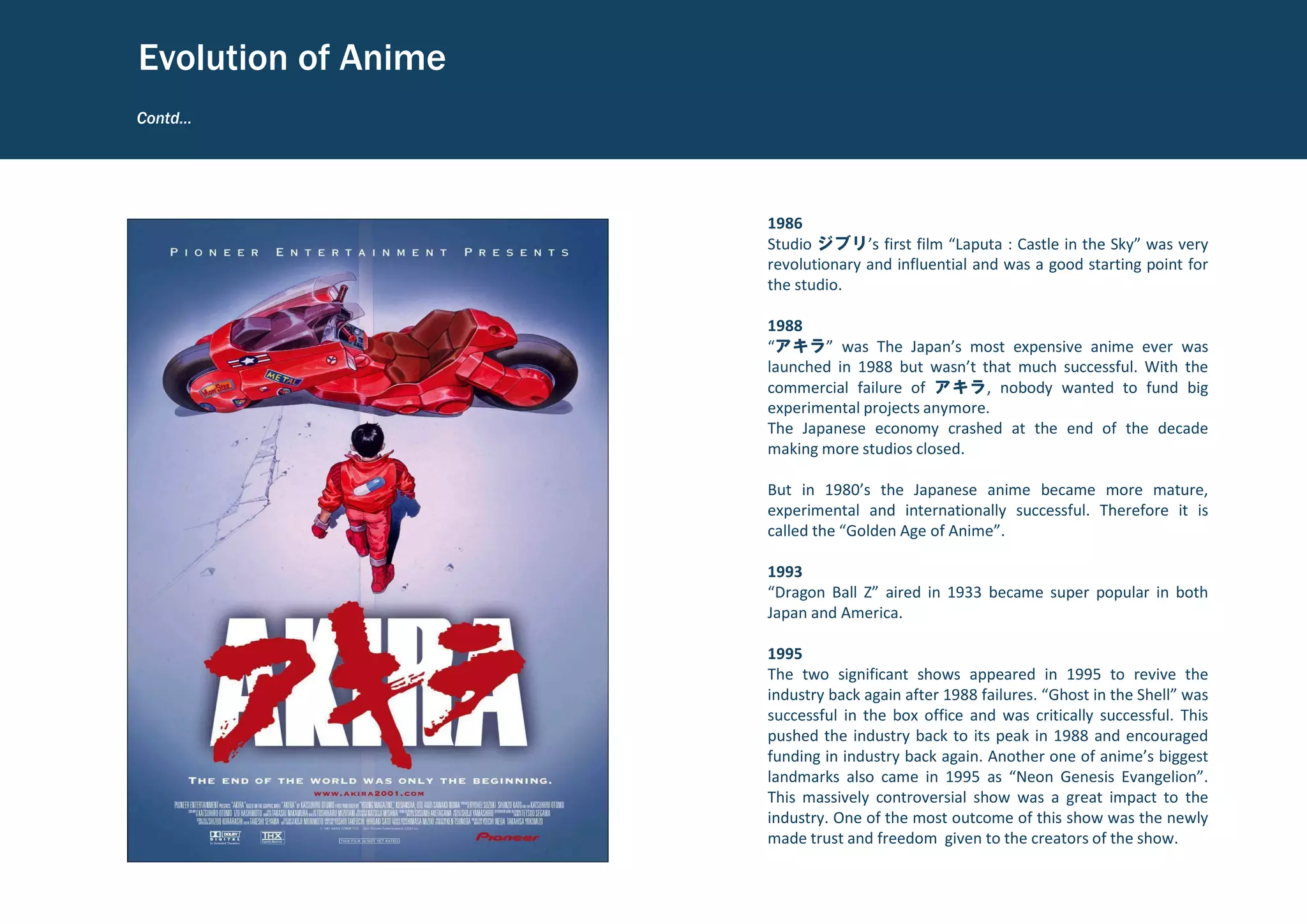 1986
Studio ジブリ’s first film “Laputa : Castle in the Sky” was very
revolutionary and influential and was a good starting point for
the studio.
1988
“アキラ” was The Japan’s most expensive anime ever was
launched in 1988 but wasn’t that much successful. With the
commercial failure of アキラ, nobody wanted to fund big
experimental projects anymore.
The Japanese economy crashed at the end of the decade
making more studios closed.
But in 1980’s the Japanese anime became more mature,
experimental and internationally successful. Therefore it is
called the “Golden Age of Anime”.
1993
“Dragon Ball Z” aired in 1933 became super popular in both
Japan and America.
1995
The two significant shows appeared in 1995 to revive the
industry back again after 1988 failures. “Ghost in the Shell” was
successful in the box office and was critically successful. This
pushed the industry back to its peak in 1988 and encouraged
funding in industry back again. Another one of anime’s biggest
landmarks also came in 1995 as “Neon Genesis Evangelion”.
This massively controversial show was a great impact to the
industry. One of the most outcome of this show was the newly
made trust and freedom given to the creators of the show.
Contd…
Evolution of Anime
 
