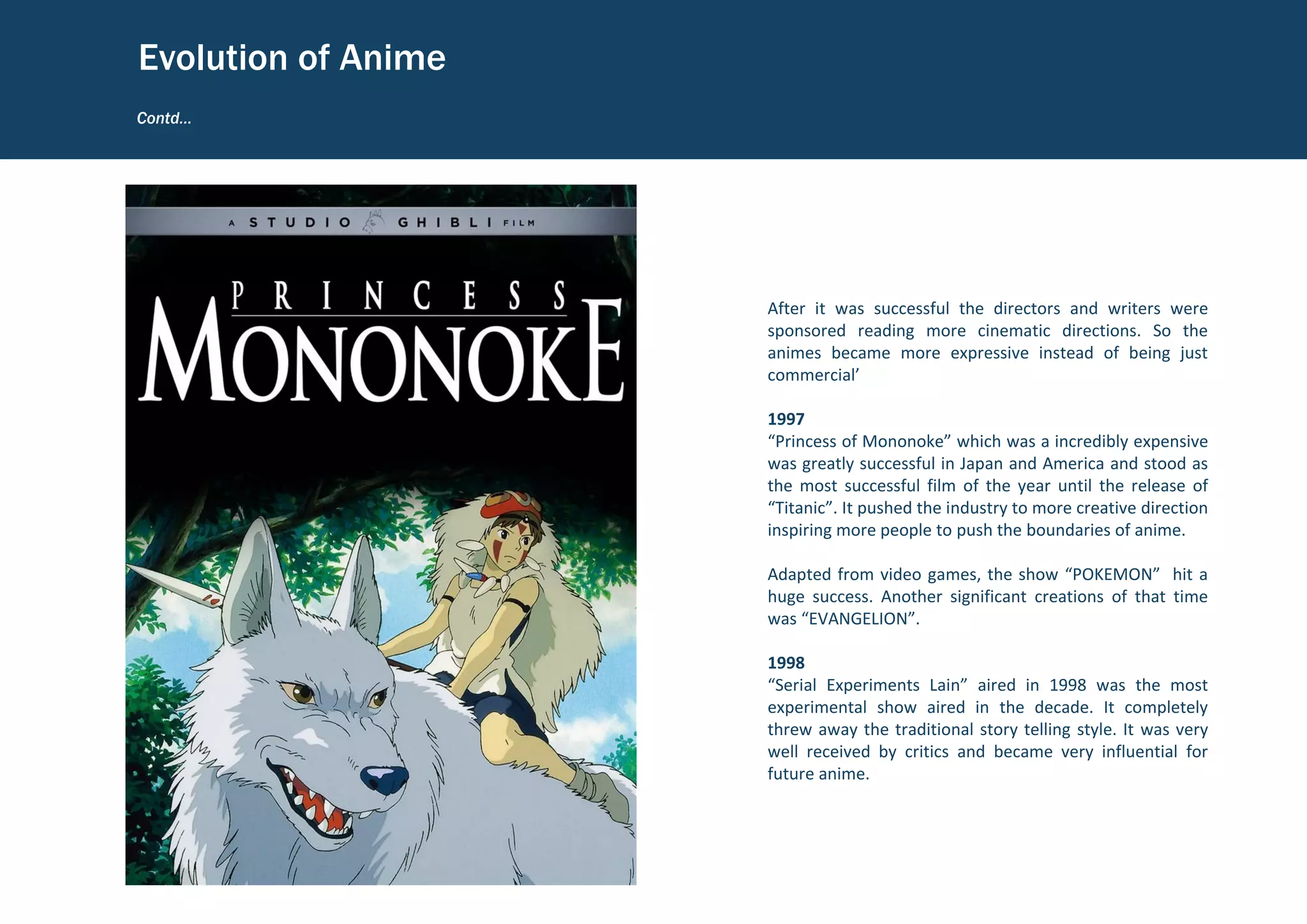 After it was successful the directors and writers were
sponsored reading more cinematic directions. So the
animes became more expressive instead of being just
commercial’
1997
“Princess of Mononoke” which was a incredibly expensive
was greatly successful in Japan and America and stood as
the most successful film of the year until the release of
“Titanic”. It pushed the industry to more creative direction
inspiring more people to push the boundaries of anime.
Adapted from video games, the show “POKEMON” hit a
huge success. Another significant creations of that time
was “EVANGELION”.
1998
“Serial Experiments Lain” aired in 1998 was the most
experimental show aired in the decade. It completely
threw away the traditional story telling style. It was very
well received by critics and became very influential for
future anime.
Contd…
Evolution of Anime
 
