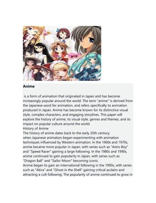 Anime
is a form of animation that originated in Japan and has become
increasingly popular around the world. The term "anime" is derived from
the Japanese word for animation, and refers specifically to animation
produced in Japan. Anime has become known for its distinctive visual
style, complex characters, and engaging storylines. This paper will
explore the history of anime, its visual style, genres and themes, and its
impact on popular culture around the world.
History of Anime
The history of anime dates back to the early 20th century,
when Japanese animators began experimenting with animation
techniques influenced by Western animation. In the 1960s and 1970s,
anime became more popular in Japan, with series such as "Astro Boy"
and "Speed Racer" gaining a large following. In the 1980s and 1990s,
anime continued to gain popularity in Japan, with series such as
"Dragon Ball" and "Sailor Moon" becoming iconic.
Anime began to gain an international following in the 1990s, with series
such as "Akira" and "Ghost in the Shell" gaining critical acclaim and
attracting a cult following. The popularity of anime continued to grow in
 