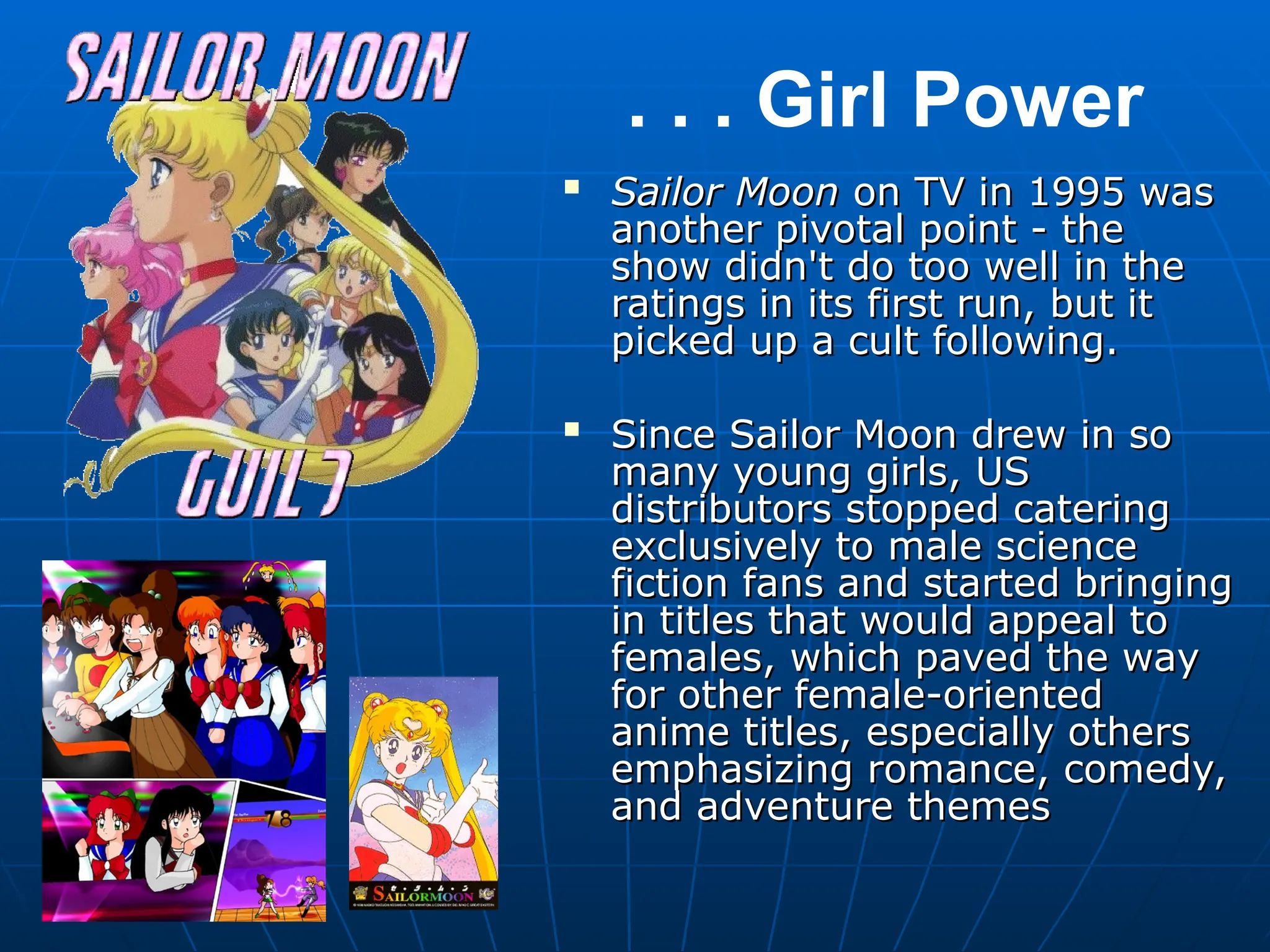 
Sailor Moon
Sailor Moon on TV in 1995 was
on TV in 1995 was
another pivotal point - the
another pivotal point - the
show didn't do too well in the
show didn't do too well in the
ratings in its first run, but it
ratings in its first run, but it
picked up a cult following.
picked up a cult following.

Since Sailor Moon drew in so
Since Sailor Moon drew in so
many young girls, US
many young girls, US
distributors stopped catering
distributors stopped catering
exclusively to male science
exclusively to male science
fiction fans and started bringing
fiction fans and started bringing
in titles that would appeal to
in titles that would appeal to
females, which paved the way
females, which paved the way
for other female-oriented
for other female-oriented
anime titles, especially others
anime titles, especially others
emphasizing romance, comedy,
emphasizing romance, comedy,
and adventure themes
and adventure themes
. . . Girl Power
 