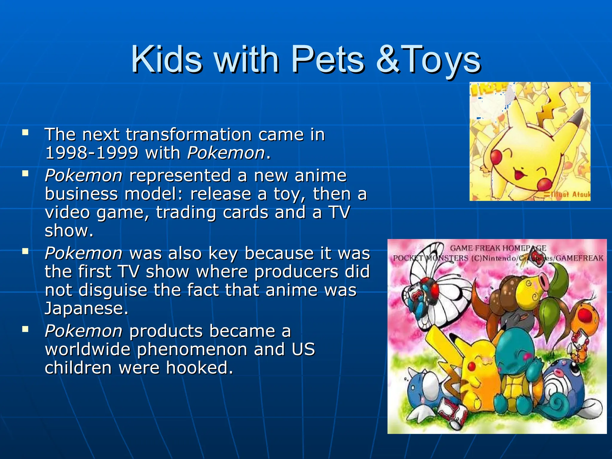 Kids with Pets &Toys
Kids with Pets &Toys
 The next transformation came in
The next transformation came in
1998-1999 with
1998-1999 with Pokemon
Pokemon.
.
 Pokemon
Pokemon represented a new anime
represented a new anime
business model: release a toy, then a
business model: release a toy, then a
video game, trading cards and a TV
video game, trading cards and a TV
show.
show.
 Pokemon
Pokemon was also key because it was
was also key because it was
the first TV show where producers did
the first TV show where producers did
not disguise the fact that anime was
not disguise the fact that anime was
Japanese.
Japanese.
 Pokemon
Pokemon products became a
products became a
worldwide phenomenon and US
worldwide phenomenon and US
children were hooked.
children were hooked.
 