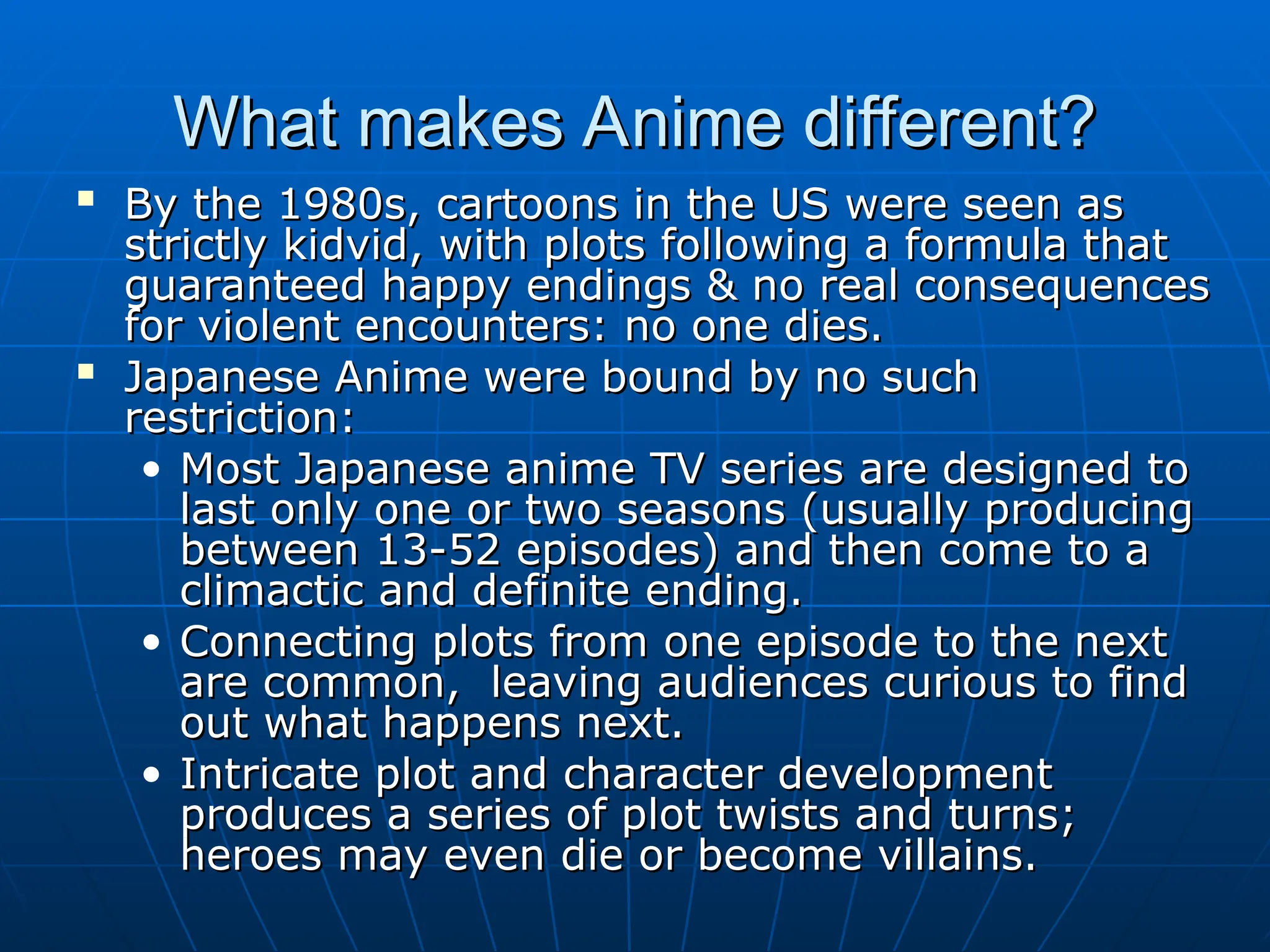 What makes Anime different?
What makes Anime different?

By the 1980s, cartoons in the US were seen as
By the 1980s, cartoons in the US were seen as
strictly kidvid, with plots following a formula that
strictly kidvid, with plots following a formula that
guaranteed happy endings & no real consequences
guaranteed happy endings & no real consequences
for violent encounters: no one dies.
for violent encounters: no one dies.

Japanese Anime were bound by no such
Japanese Anime were bound by no such
restriction:
restriction:
• Most Japanese anime TV series are designed to
Most Japanese anime TV series are designed to
last only one or two seasons (usually producing
last only one or two seasons (usually producing
between 13-52 episodes) and then come to a
between 13-52 episodes) and then come to a
climactic and definite ending.
climactic and definite ending.
• Connecting plots from one episode to the next
Connecting plots from one episode to the next
are common, leaving audiences curious to find
are common, leaving audiences curious to find
out what happens next.
out what happens next.
• Intricate plot and character development
Intricate plot and character development
produces a series of plot twists and turns;
produces a series of plot twists and turns;
heroes may even die or become villains.
heroes may even die or become villains.
 