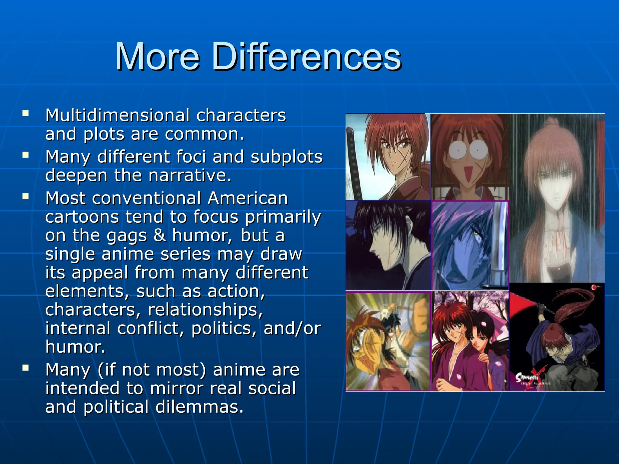 More Differences
More Differences
 Multidimensional characters
Multidimensional characters
and plots are common.
and plots are common.
 Many different foci and subplots
Many different foci and subplots
deepen the narrative.
deepen the narrative.
 Most conventional American
Most conventional American
cartoons tend to focus primarily
cartoons tend to focus primarily
on the gags & humor, but a
on the gags & humor, but a
single anime series may draw
single anime series may draw
its appeal from many different
its appeal from many different
elements, such as action,
elements, such as action,
characters, relationships,
characters, relationships,
internal conflict, politics, and/or
internal conflict, politics, and/or
humor.
humor.
 Many (if not most) anime are
Many (if not most) anime are
intended to mirror real social
intended to mirror real social
and political dilemmas.
and political dilemmas.
 