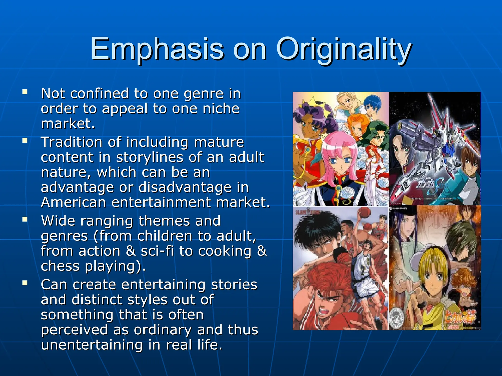 Emphasis on Originality
Emphasis on Originality
 Not confined to one genre in
Not confined to one genre in
order to appeal to one niche
order to appeal to one niche
market.
market.
 Tradition of including mature
Tradition of including mature
content in storylines of an adult
content in storylines of an adult
nature, which can be an
nature, which can be an
advantage or disadvantage in
advantage or disadvantage in
American entertainment market.
American entertainment market.
 Wide ranging themes and
Wide ranging themes and
genres (from children to adult,
genres (from children to adult,
from action & sci-fi to cooking &
from action & sci-fi to cooking &
chess playing).
chess playing).
 Can create entertaining stories
Can create entertaining stories
and distinct styles out of
and distinct styles out of
something that is often
something that is often
perceived as ordinary and thus
perceived as ordinary and thus
unentertaining in real life.
unentertaining in real life.
 