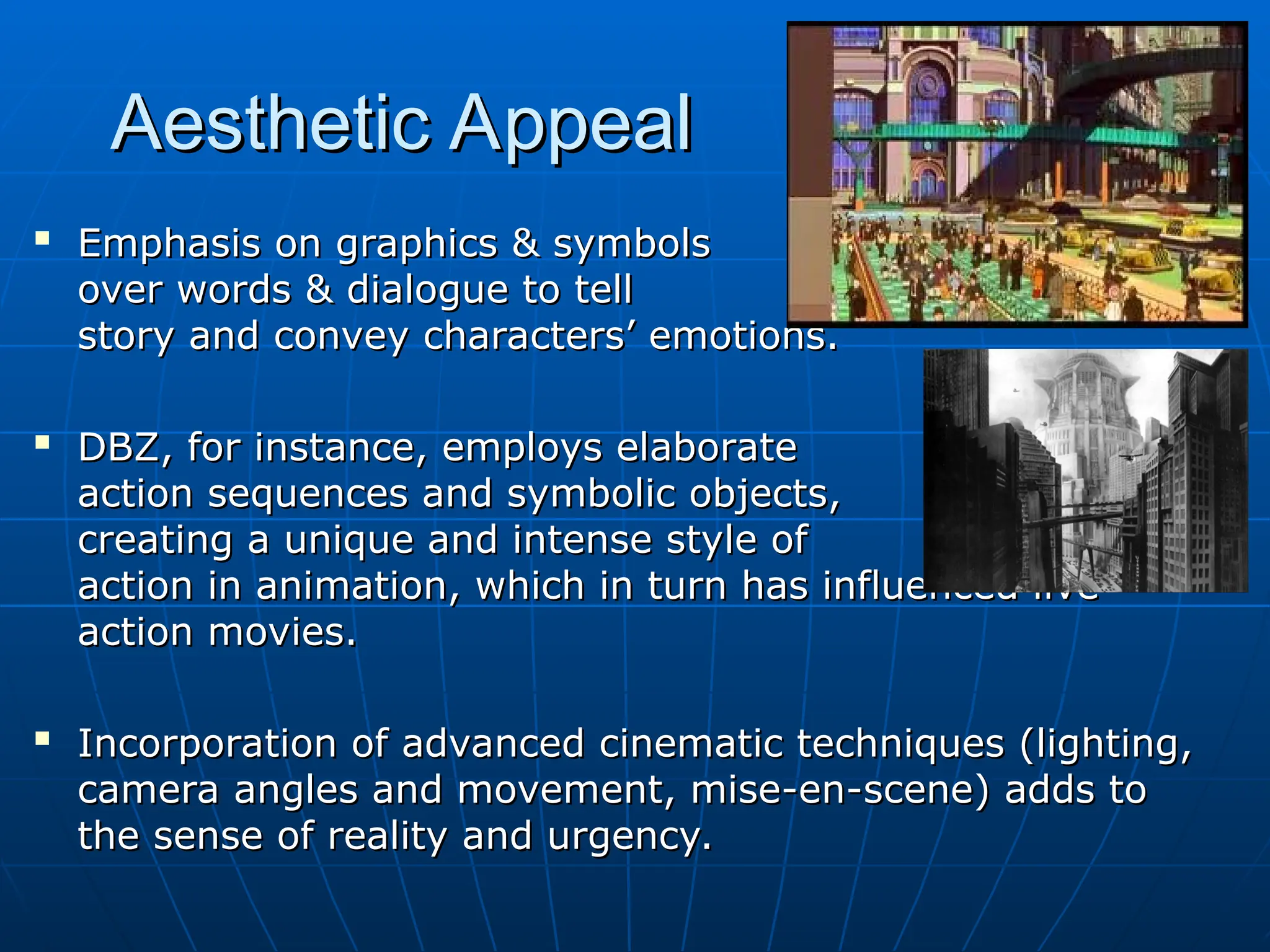 Aesthetic Appeal
Aesthetic Appeal

Emphasis on graphics & symbols
Emphasis on graphics & symbols
over words & dialogue to tell
over words & dialogue to tell
story and convey characters’ emotions.
story and convey characters’ emotions.

DBZ, for instance, employs elaborate
DBZ, for instance, employs elaborate
action sequences and symbolic objects,
action sequences and symbolic objects,
creating a unique and intense style of
creating a unique and intense style of
action in animation, which in turn has influenced live
action in animation, which in turn has influenced live
action movies.
action movies.

Incorporation of advanced cinematic techniques (lighting,
Incorporation of advanced cinematic techniques (lighting,
camera angles and movement, mise-en-scene) adds to
camera angles and movement, mise-en-scene) adds to
the sense of reality and urgency.
the sense of reality and urgency.
 