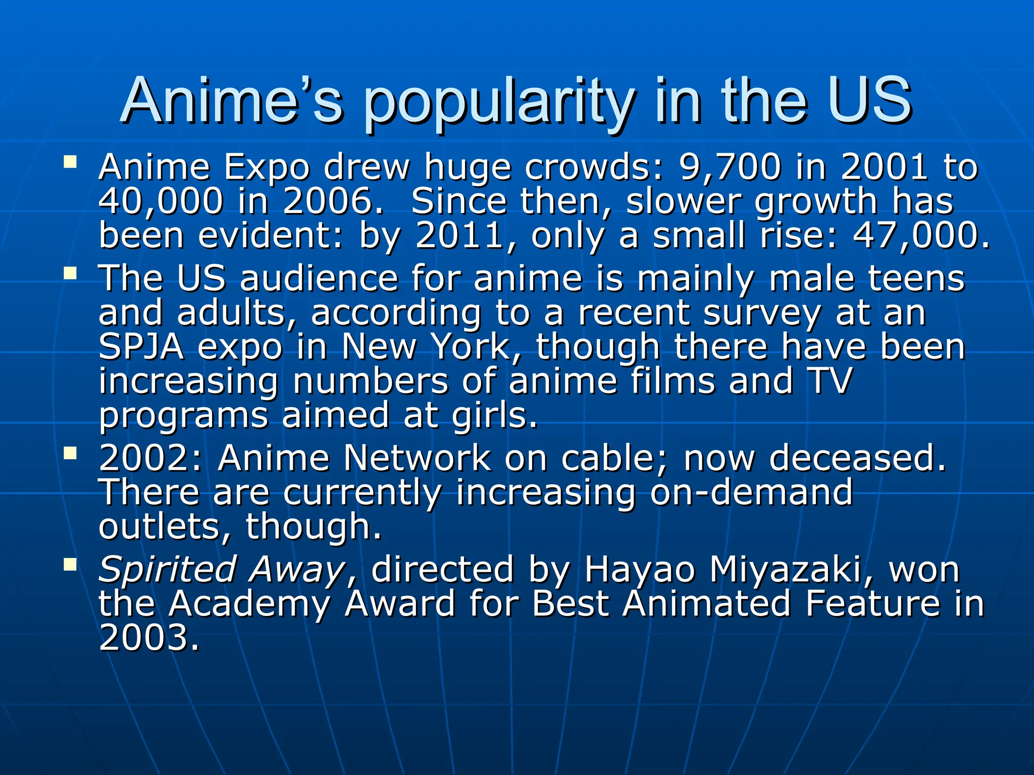 Anime’s popularity in the US
Anime’s popularity in the US

Anime Expo drew huge crowds: 9,700 in 2001 to
Anime Expo drew huge crowds: 9,700 in 2001 to
40,000 in 2006. Since then, slower growth has
40,000 in 2006. Since then, slower growth has
been evident: by 2011, only a small rise: 47,000.
been evident: by 2011, only a small rise: 47,000.

The US audience for anime is mainly male teens
The US audience for anime is mainly male teens
and adults, according to a recent survey at an
and adults, according to a recent survey at an
SPJA expo in New York, though there have been
SPJA expo in New York, though there have been
increasing numbers of anime films and TV
increasing numbers of anime films and TV
programs aimed at girls.
programs aimed at girls.

2002: Anime Network on cable; now deceased.
2002: Anime Network on cable; now deceased.
There are currently increasing on-demand
There are currently increasing on-demand
outlets, though.
outlets, though.

Spirited Away
Spirited Away, directed by Hayao Miyazaki, won
, directed by Hayao Miyazaki, won
the Academy Award for Best Animated Feature in
the Academy Award for Best Animated Feature in
2003.
2003.
 