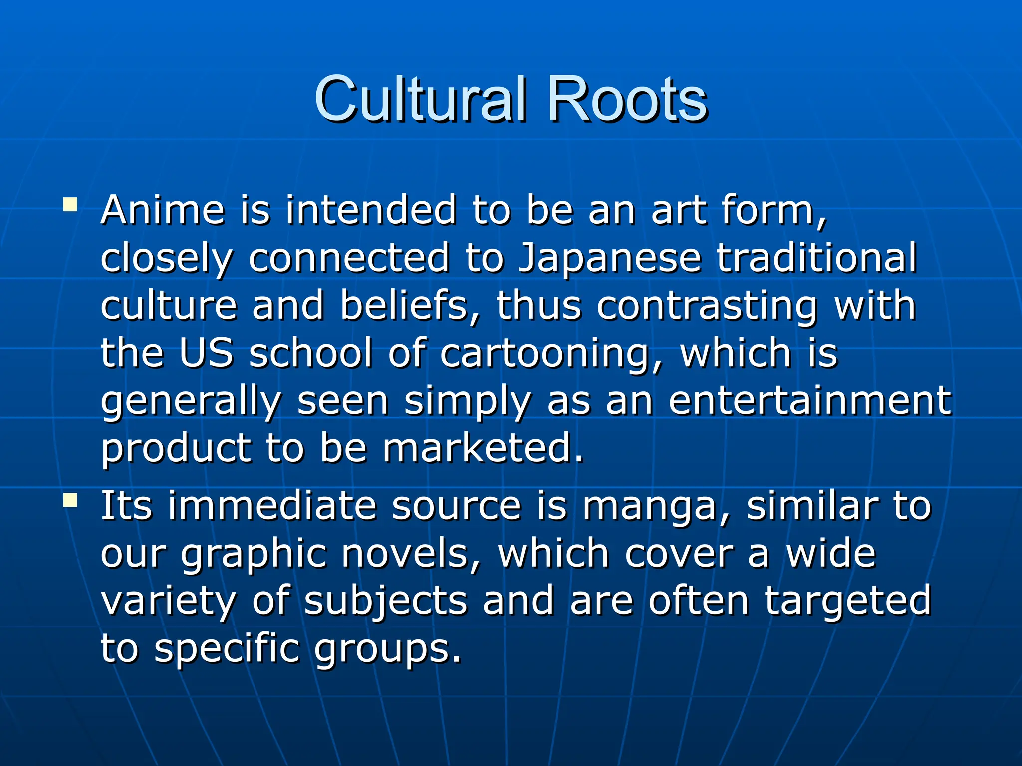 Cultural Roots
Cultural Roots

Anime is intended to be an art form,
Anime is intended to be an art form,
closely connected to Japanese traditional
closely connected to Japanese traditional
culture and beliefs, thus contrasting with
culture and beliefs, thus contrasting with
the US school of cartooning, which is
the US school of cartooning, which is
generally seen simply as an entertainment
generally seen simply as an entertainment
product to be marketed.
product to be marketed.

Its immediate source is manga, similar to
Its immediate source is manga, similar to
our graphic novels, which cover a wide
our graphic novels, which cover a wide
variety of subjects and are often targeted
variety of subjects and are often targeted
to specific groups.
to specific groups.
 
