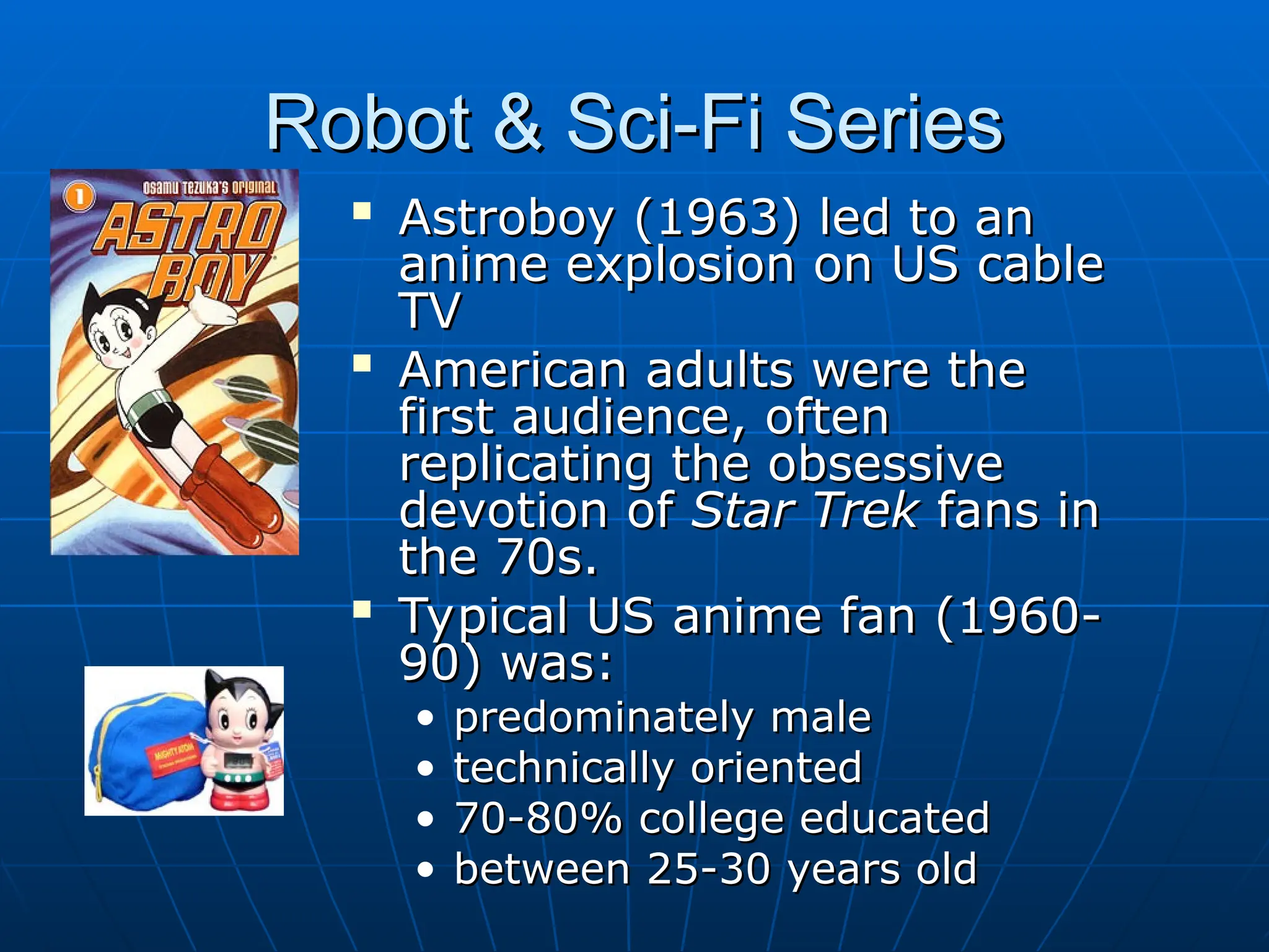 Robot & Sci-Fi Series
Robot & Sci-Fi Series

Astroboy (1963) led to an
Astroboy (1963) led to an
anime explosion on US cable
anime explosion on US cable
TV
TV

American adults were the
American adults were the
first audience, often
first audience, often
replicating the obsessive
replicating the obsessive
devotion of
devotion of Star Trek
Star Trek fans in
fans in
the 70s.
the 70s.

Typical US anime fan (1960-
Typical US anime fan (1960-
90) was:
90) was:
• predominately male
predominately male
• technically oriented
technically oriented
• 70-80% college educated
70-80% college educated
• between 25-30 years old
between 25-30 years old
 