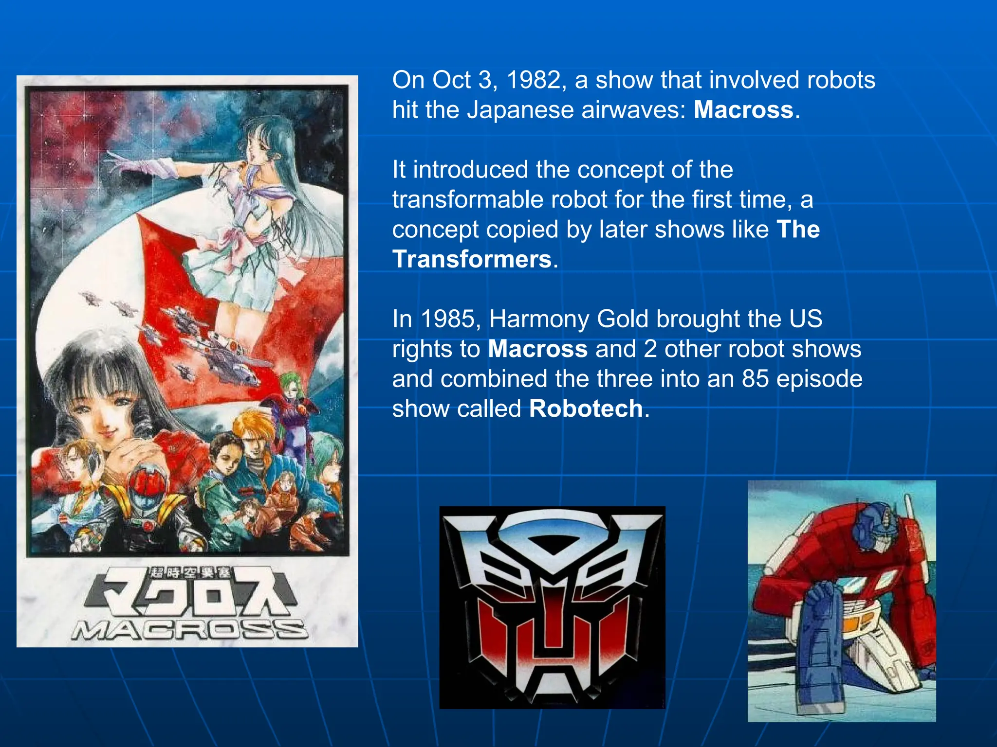 On Oct 3, 1982, a show that involved robots
hit the Japanese airwaves: Macross.
It introduced the concept of the
transformable robot for the first time, a
concept copied by later shows like The
Transformers.
In 1985, Harmony Gold brought the US
rights to Macross and 2 other robot shows
and combined the three into an 85 episode
show called Robotech.
 