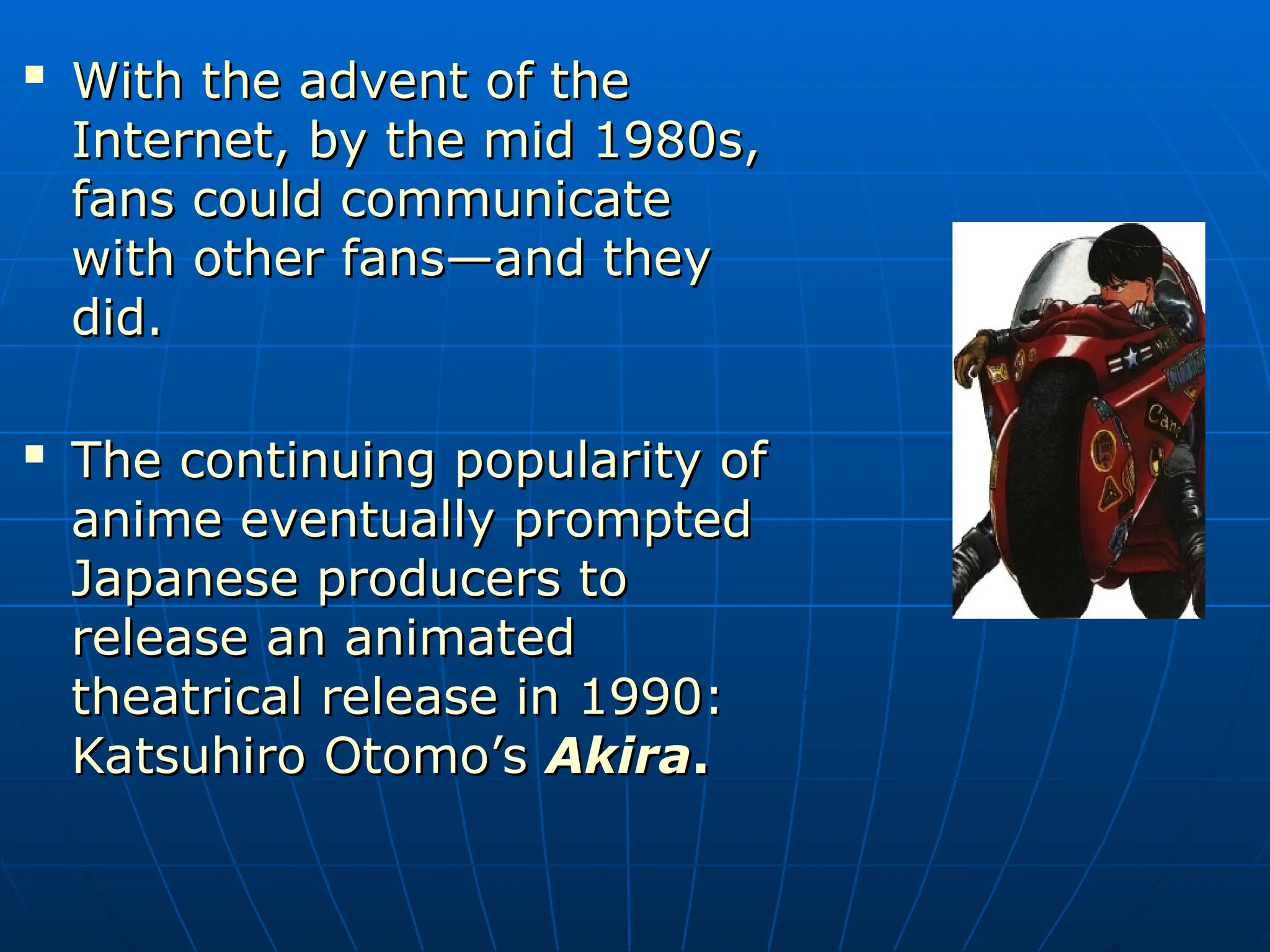 
With the advent of the
With the advent of the
Internet, by the mid 1980s,
Internet, by the mid 1980s,
fans could communicate
fans could communicate
with other fans—and they
with other fans—and they
did.
did.

The continuing popularity of
The continuing popularity of
anime eventually prompted
anime eventually prompted
Japanese producers to
Japanese producers to
release an animated
release an animated
theatrical release in 1990:
theatrical release in 1990:
Katsuhiro Otomo’s
Katsuhiro Otomo’s Akira
Akira.
.
 