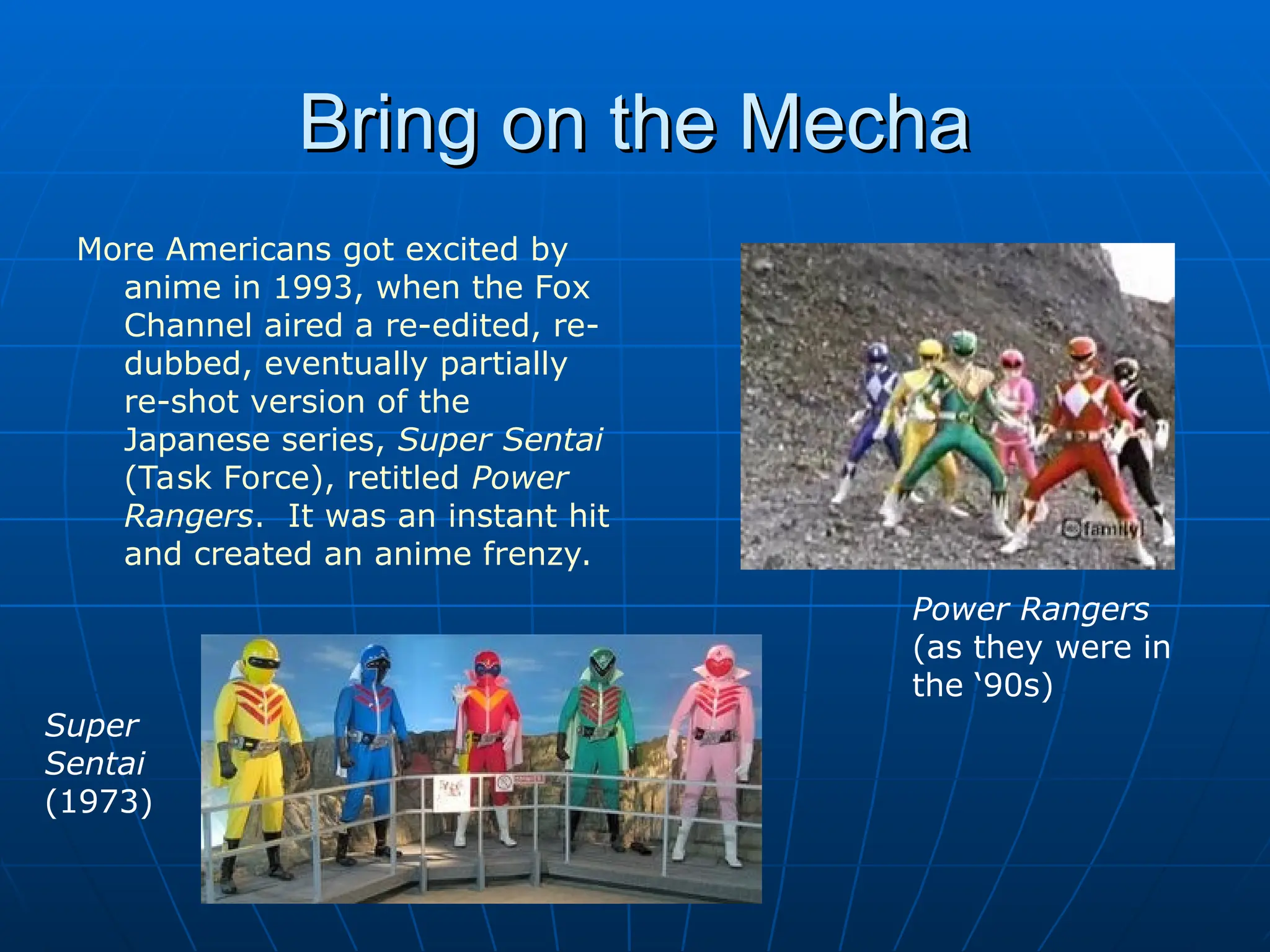 Bring on the Mecha
Bring on the Mecha
More Americans got excited by
anime in 1993, when the Fox
Channel aired a re-edited, re-
dubbed, eventually partially
re-shot version of the
Japanese series, Super Sentai
(Task Force), retitled Power
Rangers. It was an instant hit
and created an anime frenzy.
Power Rangers
(as they were in
the ‘90s)
Super
Sentai
(1973)
 