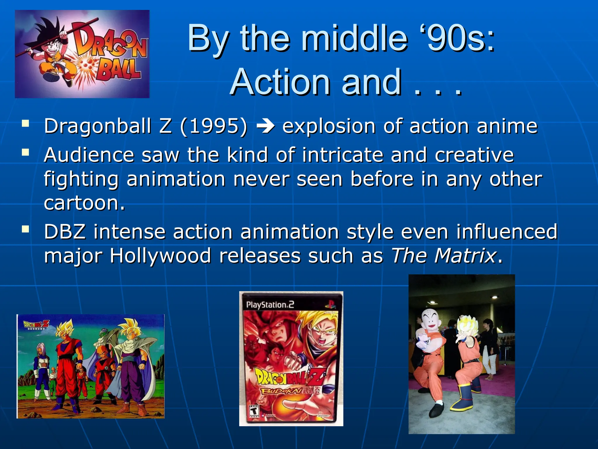 By the middle ‘90s:
By the middle ‘90s:
Action and . . .
Action and . . .

Dragonball Z (1995)
Dragonball Z (1995) 
 explosion of action anime
explosion of action anime

Audience saw the kind of intricate and creative
Audience saw the kind of intricate and creative
fighting animation never seen before in any other
fighting animation never seen before in any other
cartoon.
cartoon.

DBZ intense action animation style even influenced
DBZ intense action animation style even influenced
major Hollywood releases such as
major Hollywood releases such as The Matrix
The Matrix.
.
 