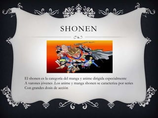 SHONEN
El shonen es la categoría del manga y anime dirigida especialmente
A varones jóvenes .Los anime y manga shonen se caracteriza por series
Con grandes dosis de acción
 