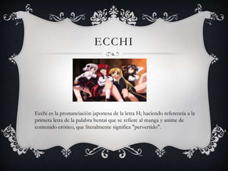 ECCHI
Ecchi es la pronunciación japonesa de la letra H; haciendo referencia a la
primera letra de la palabra hentai que se refiere al manga y anime de
contenido erótico, que literalmente significa "pervertido".
 