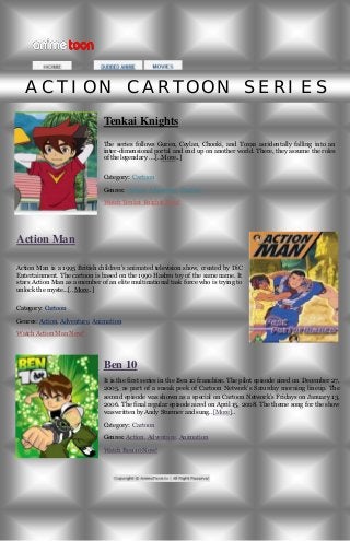 ACTION CARTOON SERIES
Tenkai Knights
The series follows Guren, Ceylan, Chooki, and Toxsa accidentally falling into an
inter-dimensional portal and end up on another world. There, they assume the roles
of the legendary ….[..More..]
Category: Cartoon
Genres: Action, Adventure, Fantasy
Watch Tenkai Knights Now!

Action Man
Action Man is a 1995 British children’s animated television show, created by DiC
Entertainment. The cartoon is based on the 1990 Hasbro toy of the same name. It
stars Action Man as a member of an elite multinational task force who is trying to
unlock the myste...[..More..]
Category: Cartoon
Genres: Action, Adventure, Animation
Watch Action Man Now!

Ben 10
It is the first series in the Ben 10 franchise. The pilot episode aired on December 27,
2005, as part of a sneak peek of Cartoon Network’s Saturday morning lineup. The
second episode was shown as a special on Cartoon Network’s Fridays on January 13,
2006. The final regular episode aired on April 15, 2008. The theme song for the show
was written by Andy Sturmer and sung..[More]..
Category: Cartoon
Genres: Action, Adventure, Animation
Watch Ben 10 Now!

 