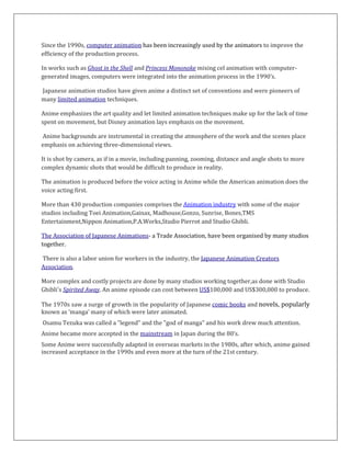 Since the 1990s, computer animation has been increasingly used by the animators to improve the
efficiency of the production process.
In works such as Ghost in the Shell and Princess Mononoke mixing cel animation with computer-
generated images, computers were integrated into the animation process in the 1990’s.
Japanese animation studios have given anime a distinct set of conventions and were pioneers of
many limited animation techniques.
Anime emphasizes the art quality and let limited animation techniques make up for the lack of time
spent on movement, but Disney animation lays emphasis on the movement.
Anime backgrounds are instrumental in creating the atmosphere of the work and the scenes place
emphasis on achieving three-dimensional views.
It is shot by camera, as if in a movie, including panning, zooming, distance and angle shots to more
complex dynamic shots that would be difficult to produce in reality.
The animation is produced before the voice acting in Anime while the American animation does the
voice acting first.
More than 430 production companies comprises the Animation industry with some of the major
studios including Toei Animation,Gainax, Madhouse,Gonzo, Sunrise, Bones,TMS
Entertainment,Nippon Animation,P.A.Works,Studio Pierrot and Studio Ghibli.
The Association of Japanese Animations- a Trade Association, have been organised by many studios
together.
There is also a labor union for workers in the industry, the Japanese Animation Creators
Association.
More complex and costly projects are done by many studios working together,as done with Studio
Ghibli's Spirited Away. An anime episode can cost between US$100,000 and US$300,000 to produce.
The 1970s saw a surge of growth in the popularity of Japanese comic books and novels, popularly
known as ‘manga’ many of which were later animated.
Osamu Tezuka was called a "legend" and the "god of manga" and his work drew much attention.
Anime became more accepted in the mainstream in Japan during the 80’s.
Some Anime were successfully adapted in overseas markets in the 1980s, after which, anime gained
increased acceptance in the 1990s and even more at the turn of the 21st century.
 