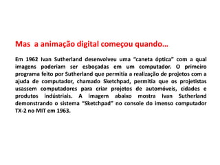 Mas a animação digital começou quando…
Em 1962 Ivan Sutherland desenvolveu uma “caneta óptica” com a qual
imagens poderiam ser esboçadas em um computador. O primeiro
programa feito por Sutherland que permitia a realização de projetos com a
ajuda de computador, chamado Sketchpad, permitia que os projetistas
usassem computadores para criar projetos de automóveis, cidades e
produtos indústriais. A imagem abaixo mostra Ivan Sutherland
demonstrando o sistema “Sketchpad” no console do imenso computador
TX-2 no MIT em 1963.
 