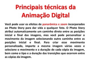 Principais técnicas da
Animação Digital
Você pode usar os efeitos de panorâmica e zoom incorporados
ao Photo Story para dar vida a qualquer foto. O Photo Story
atribui automaticamente um caminho direto entre as posições
inicial e final das imagens, mas você pode personalizar o
movimento da imagem selecionando outro caminho entre as
posições inicial e final. Para criar esse movimento
personalizado, importe a mesma imagem várias vezes e
selecione o movimento e a duração de cada cópia da imagem,
bem como o tipo e a duração das transições que ocorrem entre
as cópias da imagem.
 