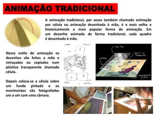 ANIMAÇÃO TRADICIONAL
A animação tradicional, por vezes também chamado animação
por célula ou animação desenhada à mão, é a mais velha e
historicamente a mais popular forma de animação. Em
um desenho animado de forma tradicional, cada quadro
é desenhado à mão.
Nesse estilo de animação os
desenhos são feitos a mão e
retraçados ou copiados num
plástico transparente chamado
célula.
Depois coloca-se a célula sobre
um fundo pintado e os
movimentos são fotografados
um a um com uma câmara.
 
