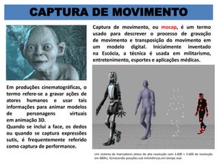 CAPTURA DE MOVIMENTO
Captura de movimento, ou mocap, é um termo
usado para descrever o processo de gravação
de movimento e transposição do movimento em
um modelo digital. Inicialmente inventado
na Escócia, a técnica é usada em militarismo,
entretenimento, esportes e aplicações médicas.
Em produções cinematográficas, o
termo refere-se a gravar ações de
atores humanos e usar tais
informações para animar modelos
de personagens virtuais
em animação 3D.
Quando se inclui a face, os dedos
ou quando se captura expressões
sutis, é frequentemente referido
como captura de performance.
Um sistema de marcadores ativos de alta resolução com 3.600 × 3.600 de resolução
em 480hz, fornecendo posições sub milimétricas em tempo real.
 
