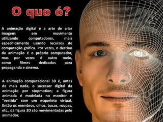 A animação digital é a arte de criar
imagens em movimento
utilizando computadores, mais
especificamente usando recursos de
computação gráfica. Por vezes, o destino
da animação é o próprio computador,
mas por vezes é outro meio,
como filmes dedicados para
propaganda e cinema.
A animação computacional 3D é, antes
de mais nada, o sucessor digital da
animação por stopmotion; a figura
animada é modelada no monitor e
"vestida" com um esqueleto virtual.
Então os membros, olhos, bocas, roupas,
etc., da figura 3D são movimentadas pelo
animador.
 