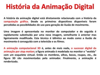 A história da animação digital está diretamente relacionada com a história da
computação gráfica. Desde os primeiros dispositivos disponíveis foram
percebidas as possibilidades de uso para geração de ilusão de movimento.
Uma imagem é apresentada no monitor do computador e de seguida é
rapidamente substituída por uma nova imagem, semelhante à anterior mas
ligeiramente modificada. Esta técnica é idêntica ao modo como a ilusão de
movimento é conseguida com a televisão e os filmes.
A animação computacional 3D é, antes de mais nada, o sucessor digital da
animação por stop motion; a figura animada é modelada no monitor e "vestida"
com um esqueleto virtual. Então os membros, olhos, bocas, roupas, etc., da
figura 3D são movimentadas pelo animador. Finalmente, a animação é
renderizada.
História da Animação Digital
 