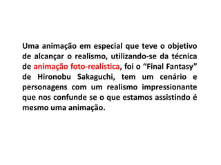 Uma animação em especial que teve o objetivo
de alcançar o realismo, utilizando-se da técnica
de animação foto-realística, foi o “Final Fantasy”
de Hironobu Sakaguchi, tem um cenário e
personagens com um realismo impressionante
que nos confunde se o que estamos assistindo é
mesmo uma animação.
 