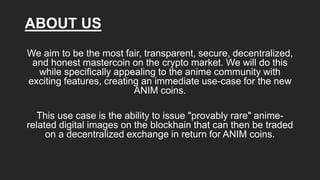 ABOUT US
We aim to be the most fair, transparent, secure, decentralized,
and honest mastercoin on the crypto market. We will do this
while specifically appealing to the anime community with
exciting features, creating an immediate use-case for the new
ANIM coins.
This use case is the ability to issue "provably rare" anime-
related digital images on the blockhain that can then be traded
on a decentralized exchange in return for ANIM coins.
 