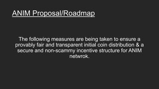 ANIM Proposal/Roadmap
The following measures are being taken to ensure a
provably fair and transparent initial coin distribution & a
secure and non-scammy incentive structure for ANIM
netwrok.
 
