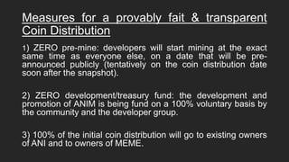 Measures for a provably fait & transparent
Coin Distribution
1) ZERO pre-mine: developers will start mining at the exact
same time as everyone else, on a date that will be pre-
announced publicly (tentatively on the coin distribution date
soon after the snapshot).
2) ZERO development/treasury fund: the development and
promotion of ANIM is being fund on a 100% voluntary basis by
the community and the developer group.
3) 100% of the initial coin distribution will go to existing owners
of ANI and to owners of MEME.
 