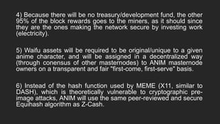 4) Because there will be no treasury/development fund, the other
95% of the block rewards goes to the miners, as it should since
they are the ones making the network secure by investing work
(electricity).
5) Waifu assets will be required to be original/unique to a given
anime character, and will be assigned in a decentralized way
(through conensus of other masternodes) to ANIM masternode
owners on a transparent and fair "first-come, first-serve" basis.
6) Instead of the hash function used by MEME (X11, similar to
DASH), which is theoretically vulnerable to cryptographic pre-
image attacks, ANIM will use the same peer-reviewed and secure
Equihash algorithm as Z-Cash.
 