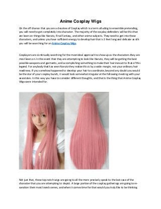 Anime Cosplay Wigs
On the off chance that you are a devotee of Cosplay which is a term alluding to ensemble pretending,
you will need to get completely into character. The majority of the cosplay defenders will be this that
are keen on things like Naruto, Final Fantasy, and other anime subjects. They need to get into these
characters, and unless you have sufficient energy to develop hair that is 3 feet long and delicate as silk
you will be searching for an Anime Cosplay Wigs.
Cosplayers are continually searching for the most ideal approach to show up as the characters they are
most keen on. In the event that they are attempting to look like Naruto, they will be getting the best
possible weapons and garments, and accomplishing something to make their hair inexact to that of this
legend. For anybody that has seen Naruto they realize this is by a wide margin, not your ordinary hair
readiness. If you somehow happened to develop your hair to coordinate, beyond any doubt you would
be the star of your cosplay bunch, it would look somewhat irregular at the following meeting with your
associates. In this way you have to consider different thoughts, and that is the thing that Anime Cosplay
Wigs were intended for.
Not just that, these top notch wigs are going to all the more precisely speak to the last case of the
character that you are attempting to depict. A large portion of the cosplay gatherings are going to re-
sanction their most loved scenes, and when it comes time for that would you truly like to be thinking
 