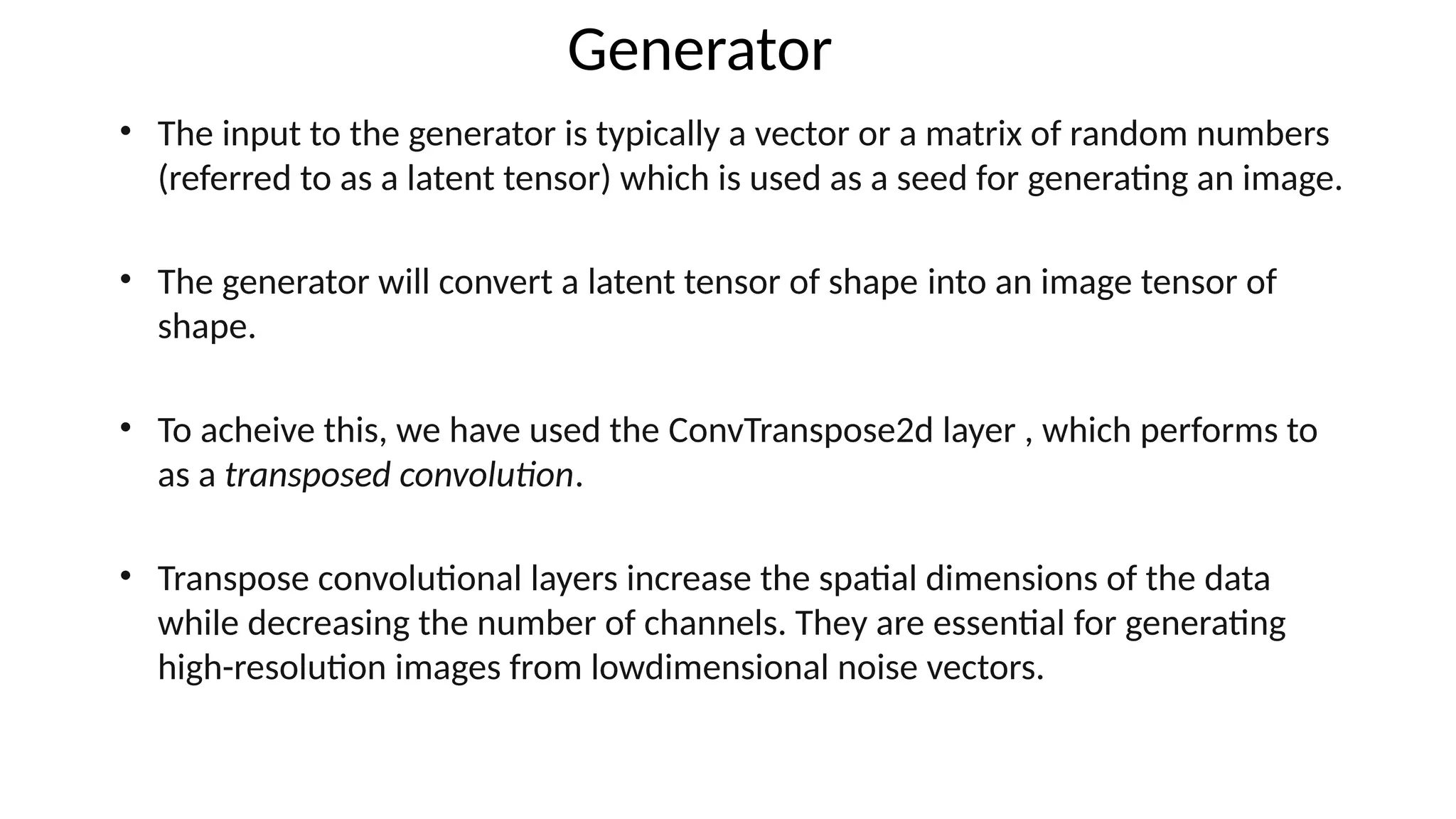 Generator
&bull; The input to the generator is typically a vector or a matrix of random numbers
(referred to as a latent tensor) which is used as a seed for generating an image.
&bull; The generator will convert a latent tensor of shape into an image tensor of
shape.
&bull; To acheive this, we have used the ConvTranspose2d layer , which performs to
as a transposed convolution.
&bull; Transpose convolutional layers increase the spatial dimensions of the data
while decreasing the number of channels. They are essential for generating
high-resolution images from lowdimensional noise vectors.
 