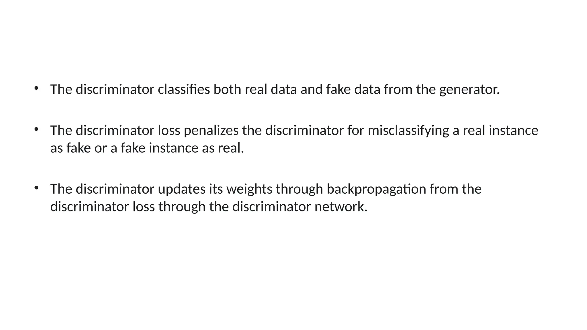 &bull; The discriminator classifies both real data and fake data from the generator.
&bull; The discriminator loss penalizes the discriminator for misclassifying a real instance
as fake or a fake instance as real.
&bull; The discriminator updates its weights through backpropagation from the
discriminator loss through the discriminator network.
 