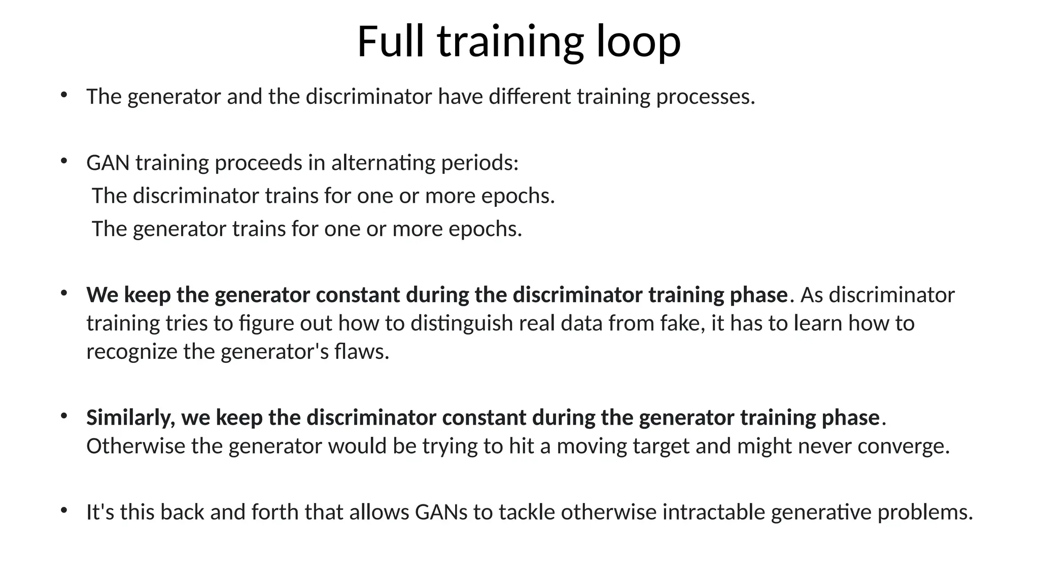 Full training loop
&bull; The generator and the discriminator have different training processes.
&bull; GAN training proceeds in alternating periods:
The discriminator trains for one or more epochs.
The generator trains for one or more epochs.
&bull; We keep the generator constant during the discriminator training phase. As discriminator
training tries to figure out how to distinguish real data from fake, it has to learn how to
recognize the generator's flaws.
&bull; Similarly, we keep the discriminator constant during the generator training phase.
Otherwise the generator would be trying to hit a moving target and might never converge.
&bull; It's this back and forth that allows GANs to tackle otherwise intractable generative problems.
 