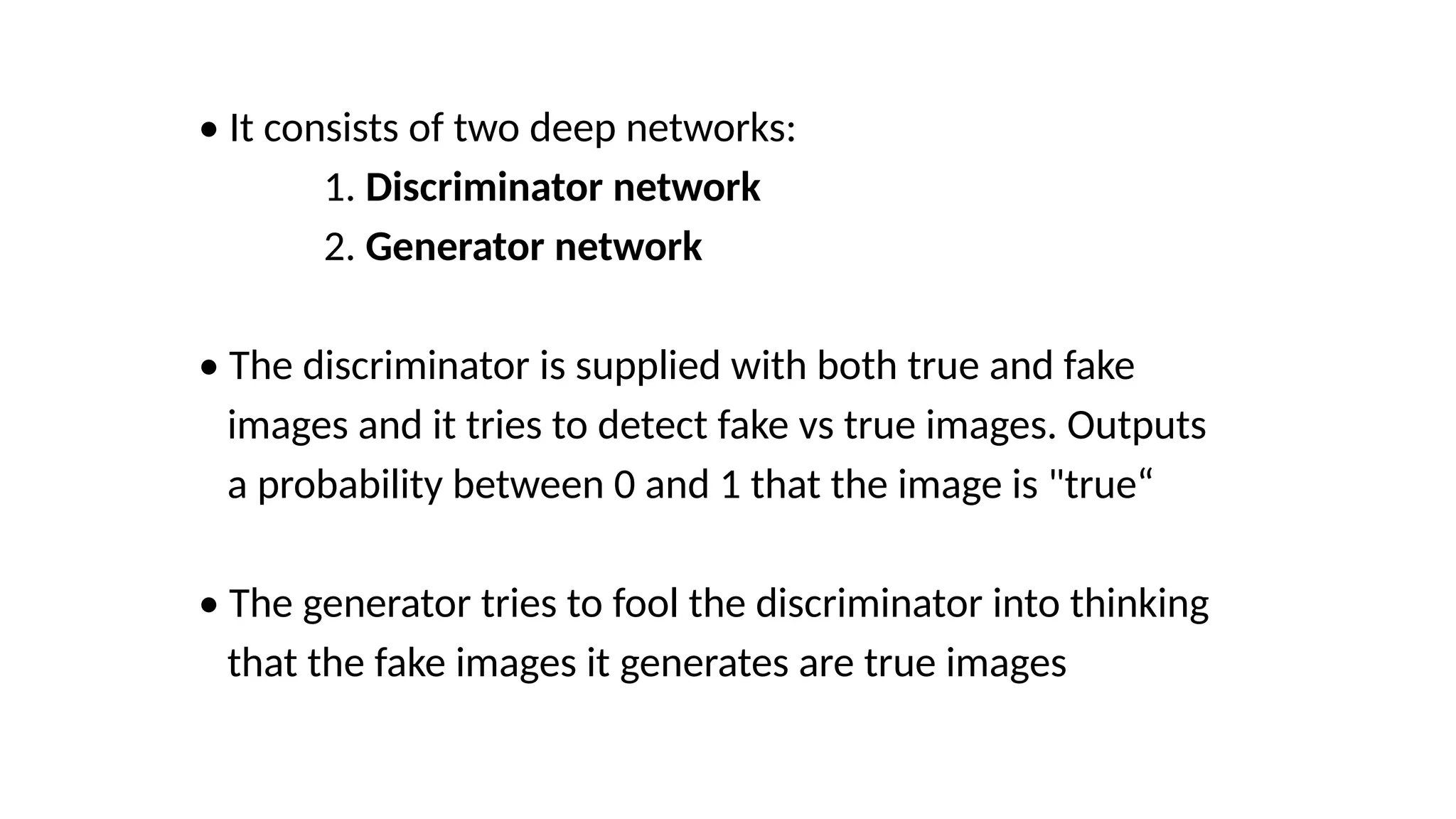 &bull; It consists of two deep networks:
1. Discriminator network
2. Generator network
&bull; The discriminator is supplied with both true and fake
images and it tries to detect fake vs true images. Outputs
a probability between 0 and 1 that the image is "true&ldquo;
&bull; The generator tries to fool the discriminator into thinking
that the fake images it generates are true images
 