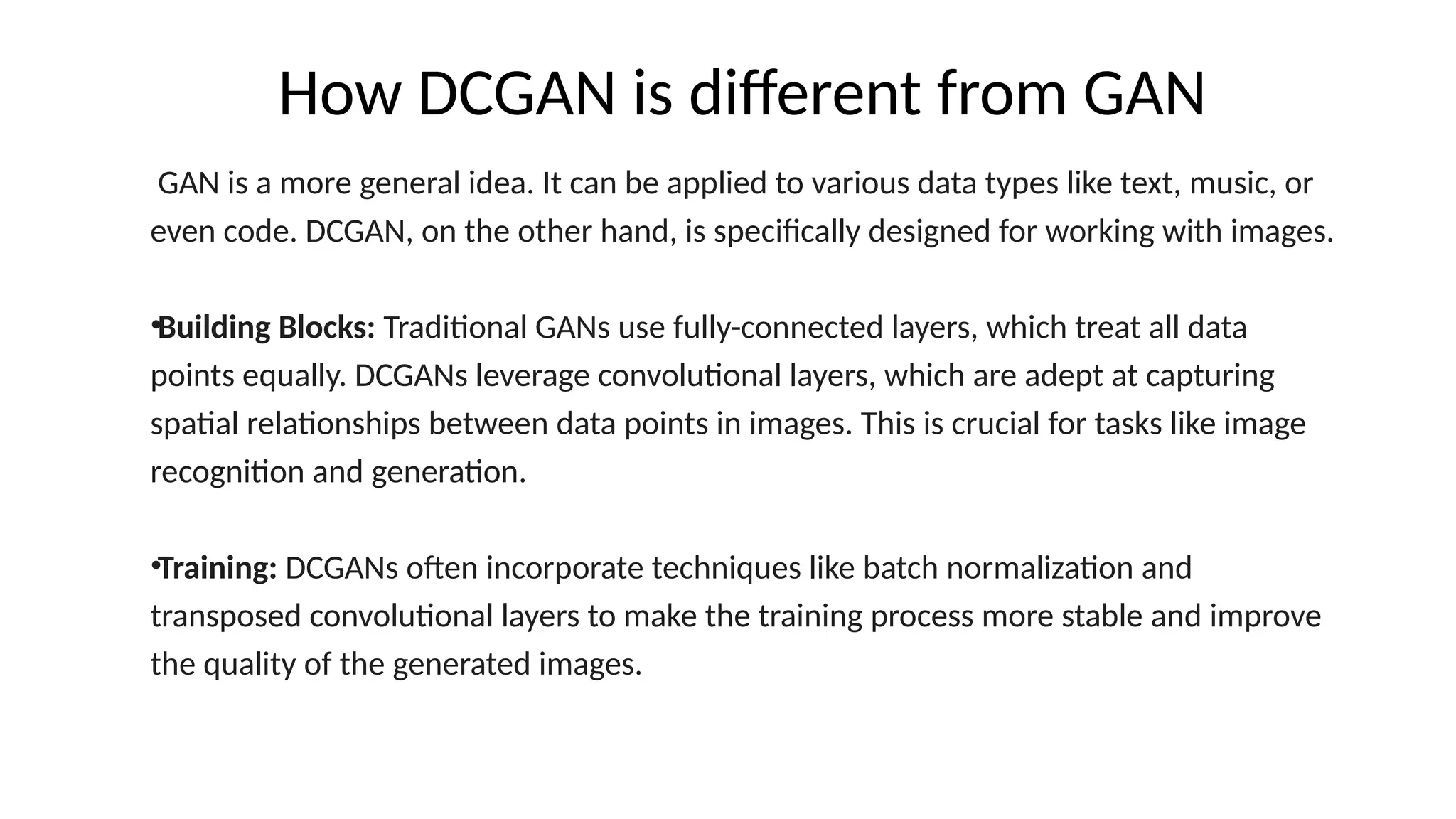 How DCGAN is different from GAN
GAN is a more general idea. It can be applied to various data types like text, music, or
even code. DCGAN, on the other hand, is specifically designed for working with images.
&bull;Building Blocks: Traditional GANs use fully-connected layers, which treat all data
points equally. DCGANs leverage convolutional layers, which are adept at capturing
spatial relationships between data points in images. This is crucial for tasks like image
recognition and generation.
&bull;Training: DCGANs often incorporate techniques like batch normalization and
transposed convolutional layers to make the training process more stable and improve
the quality of the generated images.
 