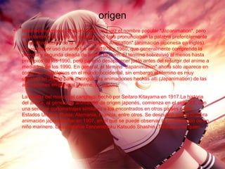 origen
• Internacionalmente, el anime llevó una vez el nombre popular "Japanimation", pero
este término ha caído en desuso. Los fans pronunciaban la palabra preferiblemente
como abreviación de la frase "Japanes Animation" (animación japonesa en inglés).
Vio su mayor uso durante los años 1970 y 1980, que generalmente comprende la
primera y segunda oleada de anime fandom. El término sobrevivió al menos hasta
principios de los 1990, pero pareció desaparecer justo antes del resurgir del anime a
mediados de los 1990. En general, el término "Japanimation" ahora sólo aparece en
contextos nostálgicos en el mundo occidental, sin embargo el término es muy
utilizado en Japón para distinguir las animaciones hechas allí (Japanimation) de las
animaciones en general (Anime, en Japón).
La batalla del mono y el cangrejo: hecho por Seitaro Kitayama en 1917.La historia
del anime, el género de animación de origen japonés, comienza en el siglo XX, con
una serie de cortometrajes similares a los encontrados en otros países como
Estados Unidos, Rusia, Alemania, Francia, entre otros. Se descubrió que la primera
animación japonesa fue en 1907, en el que se puede observar la participación de un
niño marinero. La compañía Tennenshoku Katsudo Shashin (Tenkatsu) es quien
 