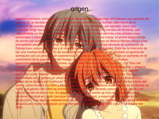 origen
• reacciona primero, encargando en 1916 al dibujante de manga Oten Shimokawa una película del
género. En la década de 1930, la animación se convirtió en un formato alternativo de la
narración de cuentos. La falta de visión de actores occidentales, por ejemplo, hace casi
imposible dirigir las películas establecidas en Europa, América, o mundos de fantasía, que
naturalmente no tienen la participación de Japón. La animación permite a los artistas crear
personajes y entornos. Taro Melocotón, el guerrero divino de los mares: el primer largometraje
de anime con audio y voces realizado en 1943.El éxito de Disney en Blanca Nieves influyó a los
animadores japoneses. Osamu Tezuka adoptó y simplificó muchas técnicas de animación de
Disney para reducir los costos y el número de marcos en la producción. Esta fue la intención de
ser una medida temporal a fin de que pueda producir el material en un apretado programa de
animación con un personal sin experiencia. Durante la década de 1970, hubo un aumento en el
crecimiento de la popularidad del manga, que son a menudo más tarde animados,
especialmente los de Osamu Tezuka, que ha sido denominado una "leyenda" y el "dios del
manga". Su trabajo y el de otros pioneros en el campo, inspirados en características y géneros
que son elementos fundamentales de anime en el día de hoy. El género del robot gigante
(conocido como "Mecha" fuera de Japón), por ejemplo, se concretó en virtud de Tezuka,
desarrollado en el género en virtud del Súper Robot de Go Nagai y otros, y se revolucionó a
finales de la década por Yoshiyuki Tomino que desarrolló realmente el género de los robots del
anime, como la serie Gundam y Macros se convirtieron en clásicos instantáneos en la década de
1980, y el género del robot de anime sigue siendo una de las más comunes en el Japón y en
todo el mundo el día de hoy. En esta misma década, el anime se hizo más aceptado en la
corriente principal en Japón (aunque menos que el manga), y experimentó un auge en la
producción. Tras algunas adaptaciones de anime de éxito en los mercados extranjeros, el anime
adquirió una mayor aceptación en los mercados en la década de 1990 y aún más a partir del
2000.
 