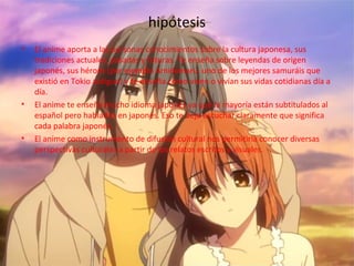 hipótesis
• El anime aporta a las personas conocimientos sobre la cultura japonesa, sus
tradiciones actuales, pasadas y futuras. Te enseña sobre leyendas de origen
japonés, sus héroes (por ejemplo Amidamaru, uno de los mejores samuráis que
existió en Tokio antiguo) y te enseña como viven o vivían sus vidas cotidianas día a
día.
• El anime te enseña mucho idioma japonés ya que la mayoría están subtitulados al
español pero hablados en japonés. Eso te deja escuchar claramente que significa
cada palabra japonés.
• El anime como instrumento de difusión cultural nos permitiría conocer diversas
perspectivas culturales a partir de los relatos escritos y visuales.
 