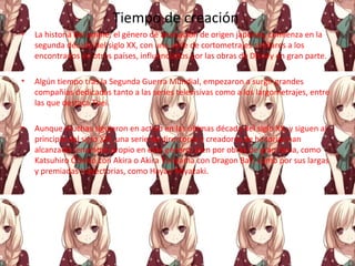 Tiempo de creación
• La historia del anime, el género de animación de origen japonés, comienza en la
segunda década del siglo XX, con una serie de cortometrajes similares a los
encontrados en otros países, influenciados por las obras de Disney en gran parte.
• Algún tiempo tras la Segunda Guerra Mundial, empezaron a surgir grandes
compañías dedicadas tanto a las series televisivas como a los largometrajes, entre
las que destaca Toei.
• Aunque muchas siguieron en activo en las últimas década del siglo XX, y siguen al
principio del siglo XXI, una serie de directores y creadores de historias han
alcanzado renombre propio en este género, bien por obras de gran fama, como
Katsuhiro Ōtomo con Akira o Akira Toriyama con Dragon Ball, como por sus largas
y premiadas trayectorias, como Hayao Miyazaki.
 
