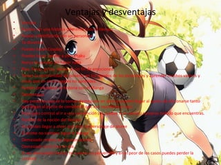 Ventajas y desventajas
• Ventaja
• Puedes ver una historia diferente todo el tiempo.
• Puedes identificarte con un personaje
• Te diviertes
• Puedes hacer Cosplay
• Puedes hacer spoiler a otro Otaku
• Nunca te quedas sin hacer nada
• Ríes, lloras, gritas, tienes un sin fin de emociones.
• Tienes la oportunidad de ponerte en los zapatos de los personajes y aprender muchos valores y
cosas que en otros lugares no aprendes.
• Puedes profundizar la historia con el Manga
• Desventajas
• Hay personas que se lo toman demasiado en serio y pueden llegar al punto de aficionarse tanto
que llegan al punto de considerar que ese mundo es el real.
• Poco auto control al ir a una convención (te quedas si un peso¡¡) compras todo lo que encuentras.
• Perdida de la noción del tiempo.
• Te puedes llegar a creer que eres un personaje de anime
• El anime no siempre sigue el manga
• Demasiado relleno en algunos animes.
• Demasiado ecchi hoy en día.
• Si ves demasiado Hentai, te vuelves un pervertido y en el peor de los casos puedes perder la
cordura
 