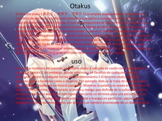 Otakus
• El término otaku ( おたく , オタク , ヲタク ?) se emplea popularmente en Japón como
sinónimo de persona con aficiones obsesivas y se aplica a cualquier tema o campo, sobre
todo al fandom de anime y manga. El uso contemporáneo de este término se originó en un
ensayo de 1983 por Akio Nakamori en la revista Manga Burikko. En Japón el término tiene
una connotación peyorativa, de la misma manera que en occidente se emplean adjetivos
como «friki». Su negatividad deriva de la visión estereotipada de los otakus y de los reportes
de los medios de comunicación sobre Tsutomu Miyazaki en 1989, conocido como «el Asesino
Otaku». Fuera de Japón se usa especialmente para los aficionados a cierto tipo de cultura
popular japonesa, en especial al anime, manga y cosplay de éstos.1 2 La subcultura otaku fue
descrita o fue el tema central de múltiples obras acerca del anime y manga,
uso
• En la jerga moderna del japonés, el término otaku a menudo es usado como equivalente a
«geek» o «nerd».5 Sin embargo, puede referirse a un fanático de cualquier tema en
particular, afición o cualquier forma de entretenimiento.5 El término otaku puede ser
aplicado tanto a hombres como a mujeres. Por ejemplo, Reki-jo se trata de mujeres otaku
que están interesadas en la historia japonesa. Mientras la palabra es usada en el exterior de
Japón como sinónimo de aficionado al anime y manga que disfruta de la cultura del anime,
en Japón, la palabra puede ser menospreciada como un término para una persona con un
interés obsesivo (no necesariamente sobre anime y manga) en particular, algunos casos
llegando a niveles extremos como, por ejemplo un hombre enamorado de un dakimakura.8
 