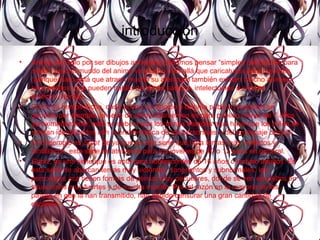 introducción
• Anime, tan solo por ser dibujos animados podemos pensar “simples caricaturas para
niños”, pero el mundo del anime va mucho más allá que caricaturas para menores
(aunque claro está que atraen mucho su atención) también existen mucho animes
para adultos, que pueden hablar de temas sádicos, intelectuales e incluso
eróticos (Hentai).
• Como ya hemos dicho, cada anime va dirigido a distinto público (receptor) en
general, por ejemplo, la serie de anime Doraemon es para publico menor de 7 años
aproximadamente, esto se debe a que los temas tratados aquí hace que los niños se
sientan identificados con la problemática de los personajes o del personaje central.
• Otro ejemplo es Saint Seiya que es una serie que trata temas más violentos y
fantásticos, esta serie es atrayente para los jóvenes de 10 o 12 años en general.
• Gantz, es una serie que es apta para adolescentes de 16 años o incluso adultos. En
esta serie se abarcan temas muy violentos, sangrientos y subnormales, los
personajes acá tienen formas de pensar muy peculiares, donde se ven envueltos en
situaciones muy fuertes y de mucha muerte. Por tal razón en la mayoría de los
países en que la han transmitido, han debido censurar una gran cantidad de
escenas.
 